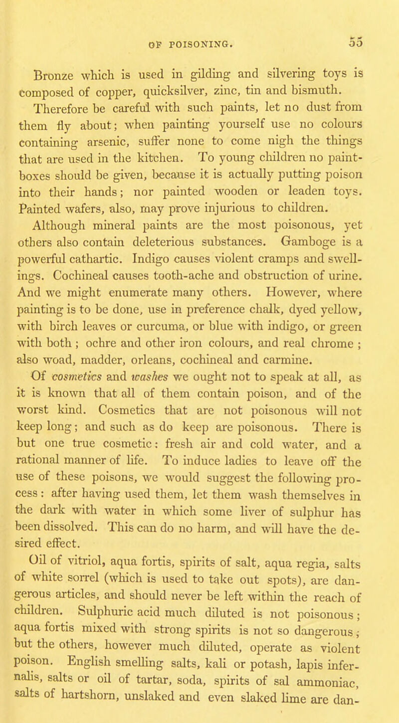 Bronze which is used in gilding and silvering toys is composed of copper, quicksilver, zinc, tin and bismuth. Therefore be careful with such paints, let no dust from them fly about; when painting yourself use no colours containing arsenic, sufler none to come nigh the things that are used in the kitchen. To young children no paint- boxes should be given, because it is actually putting poison into their hands; nor painted wooden or leaden toys. Painted wafers, also, may prove injurious to children. Although mineral paints are the most poisonous, yet others also contain deleterious substances. Gamboge is a powerful cathartic. Indigo causes violent cramps and swell- ings, Cochineal causes tooth-ache and obstruction of urine. And we might enumerate many others. However, where painting is to be done, use in preference chalk, dyed yellow, with birch leaves or curcuma, or blue with indigo, or green with both ; ochre and other iron colours, and real chrome ; also woad, madder, Orleans, cochineal and carmine. Of cosmetics and tcaskes we ought not to speak at all, as it is known that ail of them contain poison, and of the worst kind. Cosmetics that are not poisonous will not keep long; and such as do keep are poisonous. There is but one true cosmetic; fresh air and cold water, and a rational manner of hfe. To induce ladies to leave off the use of these poisons, we would suggest the following pro- cess : after having used them, let them wash themselves in the dark with water in which some liver of sulphur has been dissolved. This can do no harm, and will have the de- sired effect. Oil of vitriol, aqua fortis, spirits of salt, aqua regia, salts of white sorrel (which is used to take out spots), are dan- gerous articles, and should never be left within the reach of children. Sulphuric acid much diluted is not poisonous; aqua fortis mixed with strong spirits is not so dangerous; but the others, however much diluted, operate as violent poison. English smelling salts, kali or potash, lapis infer- nalis, salts or oil of tartar, soda, spirits of sal ammoniac, salts of hartshorn, unslaked and even slaked lime are dan-