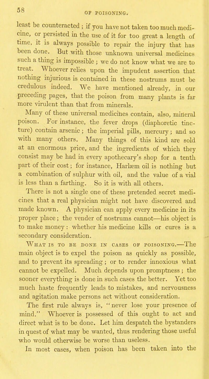 OF POISONING. least be counteracted ; if you have not taken too mucli medi- cine, or persisted in the use of it for too great a length of time, it is always possible to repair the injury that has been done. But with those unknown universal medicines such a thing is impossible ; we do not know what we are to treat. Whoever rehes upon the impudent assertion that nothing injurious is contained in these nostrums must be credulous indeed. We have mentioned already, in our preceding pages, that the poison from many plants is far more virulent than that from minerals. Many of these universal medicihes contain, also, mineral poison. For instance, the fever drops (diaphoretic tinc- ture) contain arsenic; the imperial piUs, mercury; and so with many others. Many things of this kind are sold at an enormous price, and the ingredients of which they consist may be had in every apothecary’s shop for a tenth part of their cost; for instance, Harlsem oil is nothing but a combination of sulphur with oil, and the value of a vial is less than a farthing. So it is with all others. There is not a single one of these pretended secret medi- cines that a real physician might not have discovered and made known. A physician can apply every medicine in its proper place; the vender of nostrums cannot—his object is to make money: whether his medicine kills or cures is a secondary consideration. What is to be done in cases of poisoning.—The main object is to expel the poison as quickly as possible, and to prevent its spreading; or to render innoxious what cannot be expelled. Much depends upon promptness ; the sooner everything is done in such cases the better. Yet too much haste frequently leads to mistakes, and nervousness and agitation make persons act without consideration. The first rule always is, “never lose your presence of mind.” Whoever is possessed of this ought to act and direct what is to be done. Let him despatch the bystanders in quest of wdiat may be wanted, thus rendering those useful who would otherwise be worse than useless. In most cases, when poison has been taken into the