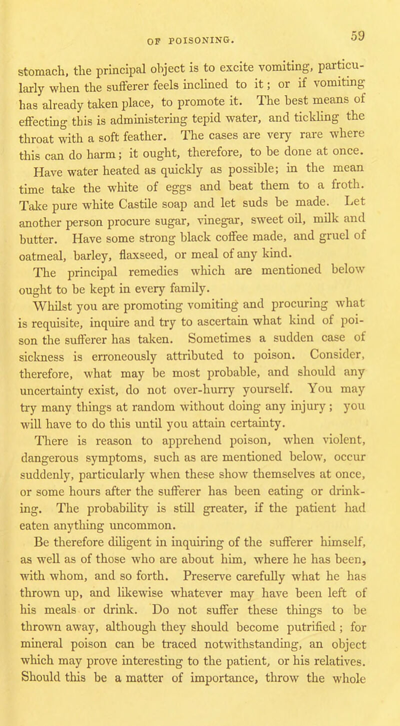 stomach, the principal object is to excite vomiting, particu- larly when the sufferer feels inclined to it; or if vomiting has already taken place, to promote it. The best means of effecting- this is administering tepid water, and tickhng the throat with a soft feather. The cases are very rare where this can do harm; it ought, therefore, to be done at once. Have water heated as quickly as possible; in the mean time take the white of eggs and beat them to a froth. Take pure white Castile soap and let suds be made. Let another person procure sugar, vinegar, sweet oil, milk and butter. Have some strong black coffee made, and gruel of oatmeal, barley, flaxseed, or meal of any kind. The principal remedies which are mentioned below ought to be kept in every family. Whilst you are promoting vomiting and procuring what is requisite, inquire and try to ascertain what kind of poi- son the sufferer has taken. Sometimes a sudden case of sickness is erroneously attributed to poison. Consider, therefore, what may be most probable, and should any uncertainty exist, do not over-hurry yourself. You may try many things at random without doing any injury; you win have to do this until you attain certainty. Tliere is reason to apprehend poison, when violent, dangerous symptoms, such as are mentioned below, occur suddenly, particularly when these show themselves at once, or some hours after the sufferer has been eating or drink- ing. The probabihty is still greater, if the patient had eaten anything uncommon. Be therefore diligent in inquiring of the sufferer himself, as well as of those who are about him, where he has been, with whom, and so forth. Preserve carefully what he has thrown up, and likewise whatever may have been left of his meals or drink. Do not suffer these things to be thrown away, although they should become putrified ; for mineral poison can be traced notwithstanding, an object which may prove interesting to the patient, or his relatives. Should this be a matter of importance, throw the whole