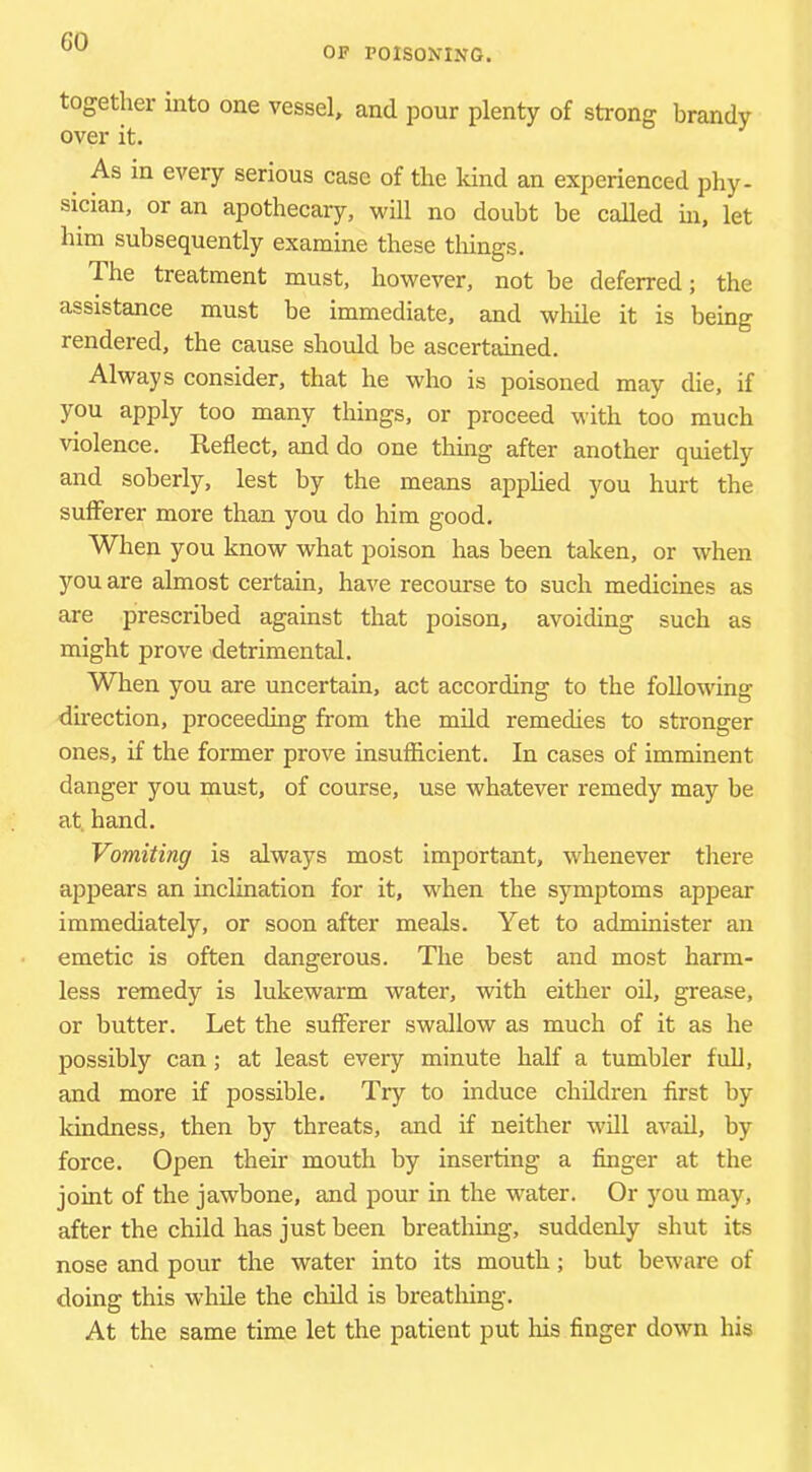 OF POISONING. together into one vessel, and pour plenty of strong brandy over it. As in every serious case of the kind an experienced phy- sician, or an apothecary, will no doubt be called in, let him subsequently examine these things. The treatment must, however, not be deferred; the assistance must be immediate, and wliile it is being rendered, the cause should be ascertained. Always consider, that he who is poisoned may die, if you apply too many things, or proceed with too much violence. Reflect, and do one thing after another quietly and soberly, lest by the means apphed you hurt the sufferer more than you do him good. When you know what poison has been taken, or when you are almost certain, have recourse to such medicines as are prescribed against that poison, avoiding such as might prove detrimental. When you are uncertain, act according to the following direction, proceeding from the mild remedies to stronger ones, if the former prove insufficient. In cases of imminent danger you must, of course, use whatever remedy may be at, hand. Vomiting is always most important, whenever there appears an inclination for it, when the symptoms appear immediately, or soon after meals. Yet to administer an emetic is often dangerous. The best and most harm- less remedy is lukewarm water, with either oil, grease, or butter. Let the sufferer swallow as much of it as he possibly can; at least every minute half a tumbler full, and more if possible. Try to induce children first by kindness, then by threats, and if neither w'ill avail, by force. Open their mouth by inserting a finger at the joint of the jawbone, and pour in the wnter. Or you may, after the child has just been breathing, suddenly shut its nose and pour the water into its mouth; but beware of doing this while the child is breathing. At the same time let the patient put Ins finger down his