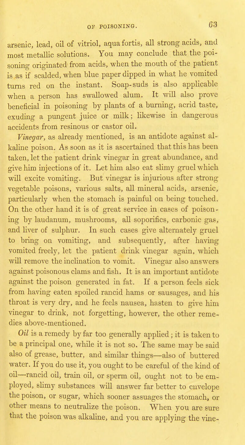 arsenic, lead, oil of vitriol, aqua fortis, all strong acids, and most metallic solutions. You may conclude that the poi- soning originated from acids, when the mouth of the patient is as if scalded, when blue paper dipped in what he vomited turns red on the instant. Soap-suds is also applicable when a person has swallowed alum. It v.dll also prove beneficial in poisoning by plants of a burning, acrid taste, exuding a pungent juice or milk; likewise in dangerous accidents from resinous or castor oU. Vinegar, as already mentioned, is an antidote against al- kaline poison. As soon as it is ascertained that this has been taken, let the patient drink vinegar in great abundance, and give him injections of it. Let him also eat slimy gruel which will excite vomiting. But vinegar is injurious after strong vegetable poisons, various salts, all mineral acids, arsenic, particularly when the stomach is painful on being touched. On the other hand it is of great service in cases of poison- ing by laudanum, mushrooms, all soporifics, carbonic gas, and liver of sulphur. In such cases give alternately gruel to bring on vomiting, and subsequently, after havmg vomited freely, let the patient drink vinegar again, which will remove the inclination to vomit. Vinegai- also answers against poisonous clams and fish. It is an important antidote against the poison generated in fat. If a person feels sick from having eaten spoiled rancid hams or sausages, and his throat is very dry, and he feels nausea, hasten to give him vinegar to drink, not forgetting, however, the other reme- dies above-mentioned. Oil is a remedy by far too generally applied; it is taken to be a principal one, while it is not so. The same may be said also of grease, butter, and similar things—also of buttered water. If you do use it, you ought to be careful of the kind of oil—rancid oil, train oil, or sperm oU, ought not to be em- ployed, shmy substances will answer far better to envelope the poison, or sugar, which sooner assuages the stomach, or other means to neutralize the poison. When you are sure that the poison was alkaline, and you are applying the \ine-