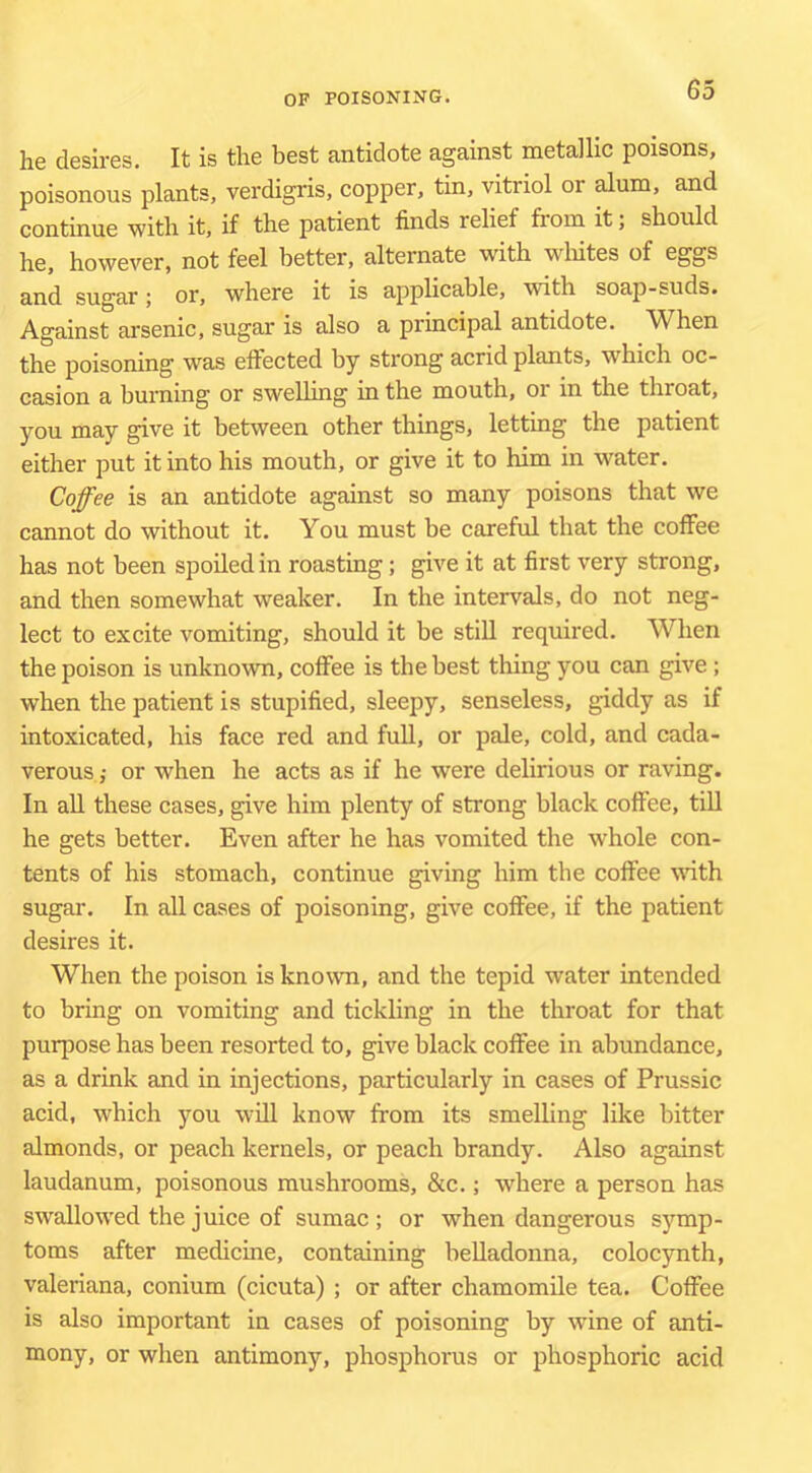 he desires. It is the best antidote against metallic poisons, poisonous plants, verdigris, copper, tin, vitriol or alum, and continue with it, if the patient finds relief from it; should he, however, not feel better, alternate with wliites of eggs and sugar; or, where it is applicable, with soap-suds. Against arsenic, sugar is also a principal antidote. When the poisoning was effected by strong acrid plants, which oc- casion a burning or swelling in the mouth, or in the throat, you may give it between other things, letting the patient either put it into his mouth, or give it to him in water. Coffee is an antidote against so many poisons that we cannot do without it. You must be careful that the coffee has not been spoiled in roasting; give it at first very strong, and then somewhat weaker. In the intervals, do not neg- lect to excite vomiting, should it be still required. When the poison is unknown, coffee is the best thing you can give; when the patient is stupified, sleepy, senseless, giddy as if intoxicated, his face red and fuU, or pale, cold, and cada- verous ; or when he acts as if he were delirious or raving. In all these cases, give him plenty of strong black coffee, tiU he gets better. Even after he has vomited the whole con- tents of his stomach, continue giving him the coffee with sugar. In all cases of poisoning, give coffee, if the patient desires it. When the poison is known, and the tepid water intended to bring on vomiting and tickling in the throat for that purpose has been resorted to, give black coffee in abundance, as a drink and in injections, particularly in cases of Prussic acid, which you will know from its smelling like bitter almonds, or peach kernels, or peach brandy. Also against laudanum, poisonous mushrooms, &c.; where a person has swallowed the juice of sumac; or when dangerous sj'^mp- toms after medicine, containing belladonna, coloc}rnth, Valeriana, conium (cicuta) ; or after chamomile tea. Coffee is also important in cases of poisoning by wine of anti- mony, or when antimony, phosphorus or phosphoric acid