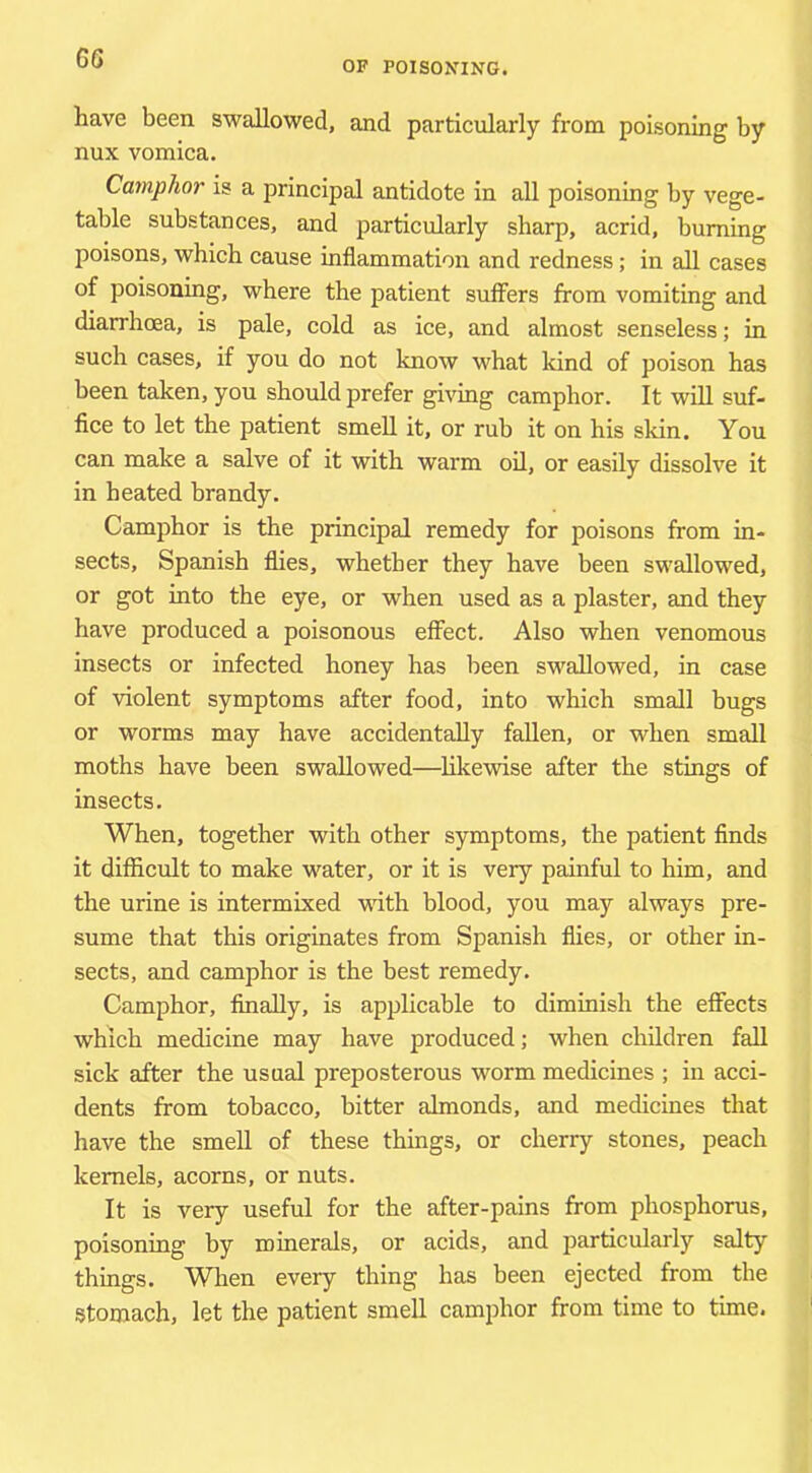 6G OP POISONING. have been swallowed, and particularly from poisoning by nux vomica. Camphor is a principal antidote in all poisoning by vege- table substances, and particularly sharp, acrid, burning poisons, which cause inflammation and redness; in all cases of poisoning, where the patient suffers from vomiting and diarrhoea, is pale, cold as ice, and almost senseless; in such cases, if you do not know what kind of poison has been taken, you should prefer giving camphor. It will suf- fice to let the patient smell it, or rub it on his skin. You can make a salve of it with warm oil, or easily dissolve it in heated brandy. Camphor is the principal remedy for poisons from in- sects, Spanish flies, whether they have been swallowed, or got into the eye, or when used as a plaster, and they have produced a poisonous effect. Also when venomous insects or infected honey has been swallowed, in case of violent symptoms after food, into which small bugs or worms may have accidentally fallen, or when small moths have been swallowed—likewise after the stings of insects. When, together with other symptoms, the patient finds it difficult to make water, or it is very painful to him, and the urine is intermixed mth blood, you may always pre- sume that this originates from Spanish flies, or other in- sects, and camphor is the best remedy. Camphor, finally, is applicable to dimmish the effects which medicine may have produced; when children fall sick after the usual preposterous worm medicines ; in acci- dents from tobacco, bitter almonds, and medicines that have the smell of these things, or cherry stones, peach kernels, acorns, or nuts. It is very useful for the after-pains from phosphorus, poisoning by minerals, or acids, and particularly salty things. When every thing has been ejected from the stomach, let the patient smell camphor from time to time.