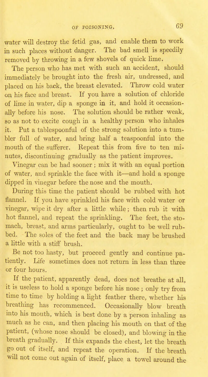 water will destroy the fetid gas, and enable them to work in such places without danger. The bad smell is speedily removed by throwing in a few shovels of quick lime. The person who has met with such an accident, should immediately be brought into the fresh air, undressed, and placed on his back, the breast elevated. Throw cold water on his face and breast. If you have a solution of chloride of lime in water, dip a sponge in it, and hold it occasion- ally before his nose. The solution should be rather weak, so as not to excite cough in a healthy person who inhales it. Put a tablespoonful of the strong solution into a tum- bler full of water, and bring half a teaspoonful into the mouth of the sufferer. Repeat this from five to ten mi- nutes, discontinuing gradually as the patient improves. Vinegar can be had sooner; mix it with an equal portion of water, and sprinkle the face with it—and hold a sponge dipped in vinegar before the nose and the mouth. During this time the patient should be rubbed with hot flannel. If you have sprinkled his face with cold water or vinegar, wipe it dry after a little while; then rub it with hot flannel, and repeat the sprinkling. The feet, the sto- mach, breast, and arms particularly, ought to be well rub- bed. The soles of the feet and the back may be brushed a little with a stiff brush. Be not too hasty, but proceed gently and continue pa- tiently, Life sometimes does not return in less than three or four hours. If the patient, apparently dead, does not breathe at all, it is useless to hold a sponge before his nose ; only try from time to time by holding a light feather there, whether his breathing has recommenced. Occasionally blow breath into his mouth, which is best done by a person inhaling as much as he can, and then placing his mouth on that of the patient, (whose nose should be closed), and blowing in the breath gi'adually. If this expands the chest, let the breath go out of itself, and repeat the operation. If the breath 'vill not come out again of itself, place a towel around the