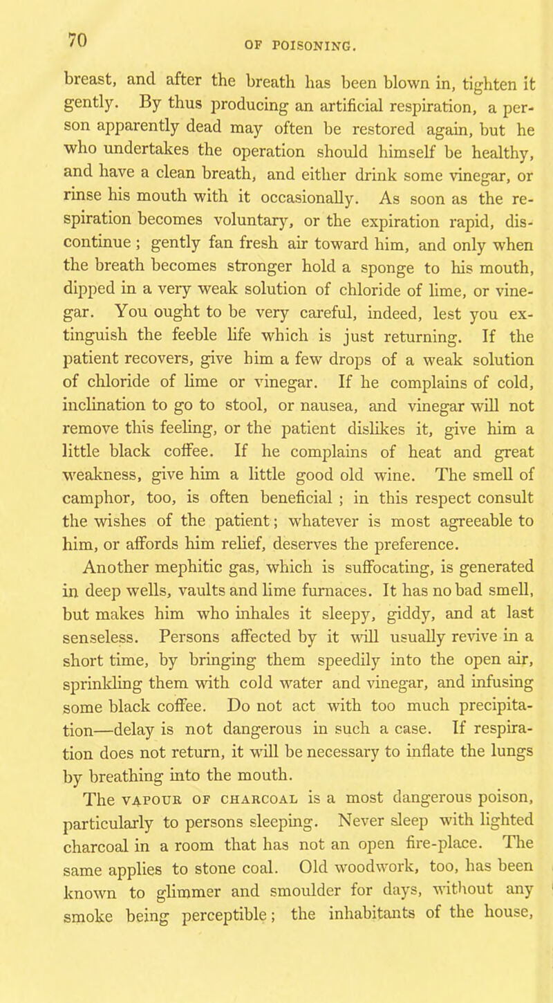OF POISONING. breast, and after the breath has been blown in, tighten it gently. By thus producing an artificial respiration, a per- son apparently dead may often be restored again, but he who undertakes the operation should himself be healthy, and have a clean breath, and either drink some vinegar, or rinse his mouth with it occasionally. As soon as the re- spiration becomes voluntary, or the expiration rapid, dis- continue ; gently fan fresh air toward him, and only when the breath becomes stronger hold a sponge to his mouth, dipped in a very weak solution of chloride of lime, or vine- gar. You ought to be very careful, indeed, lest you ex- tinguish the feeble bfe which is just returning. If the patient recovers, give him a few drops of a weak solution of chloride of lime or vinegar. If he complains of cold, inclination to go to stool, or nausea, and vinegar will not remove this feeling, or the patient dislikes it, give him a little black coffee. If he complains of heat and great weakness, give him a little good old wine. The smell of camphor, too, is often beneficial ; in this respect consult the wishes of the patient; whatever is most agreeable to him, or affords him relief, deserves the preference. Another mephitic gas, which is suffocating, is generated in deep wells, vaults and lime furnaces. It has no bad smell, but makes him who inhales it sleepy, giddy, and at last senseless. Persons affected by it vfiU usually revive in a short time, by bringing them speedily into the open air, sprinlding them with cold water and vinegar, and infusing some black coffee. Do not act with too much precipita- tion—delay is not dangerous in such a case. If respira- tion does not return, it w'ill be necessary to inflate the lungs by breathing into the mouth. The V4.FOUR OF CHARCOAL is a most dangerous poison, particularly to persons sleeping. Never sleep with lighted charcoal in a room that has not an open fire-place. The same applies to stone coal. Old woodwork, too, has been known to glimmer and smoulder for days, without any smoke being perceptible; the inhabitants of the house.