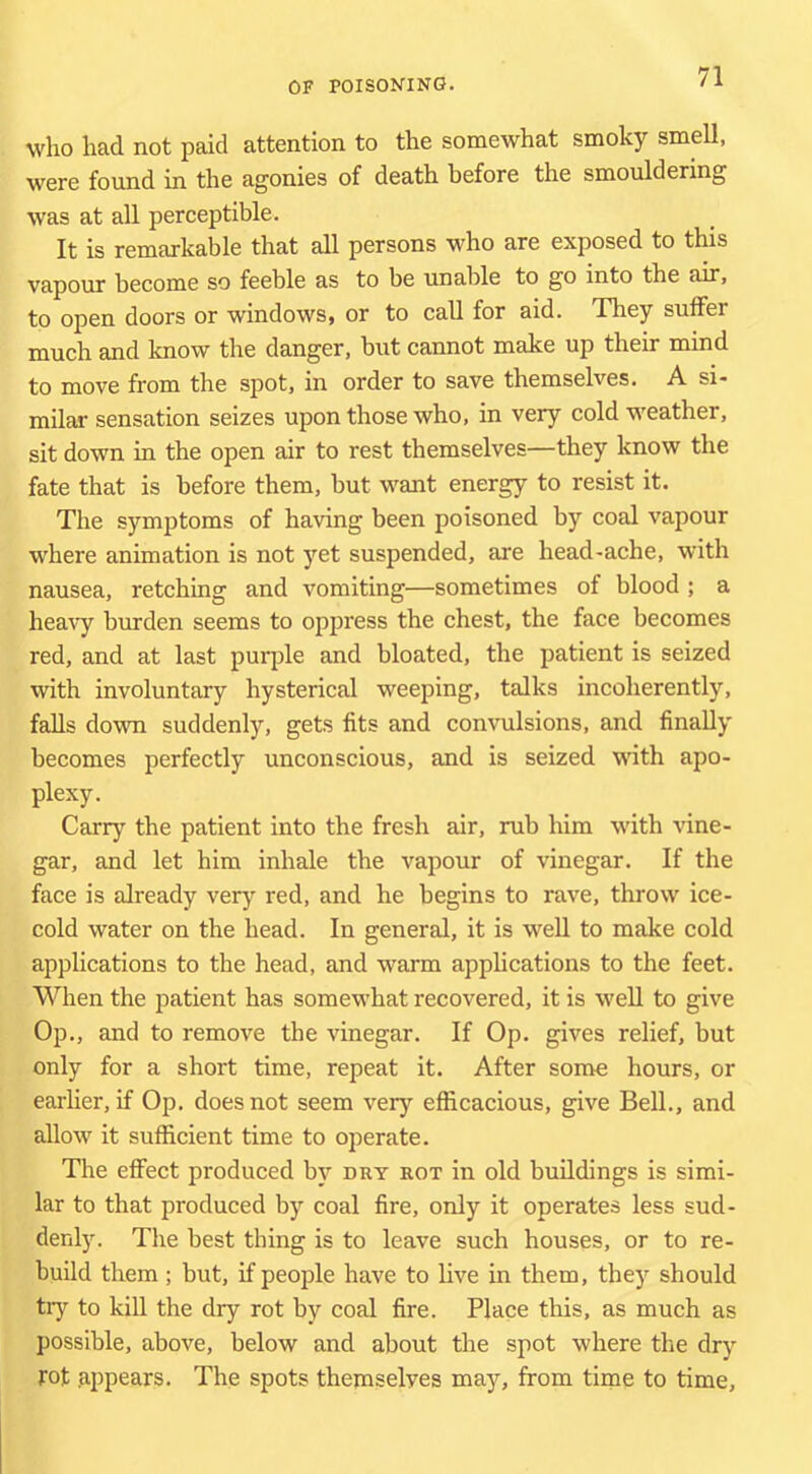 who had not paid attention to the somewhat smoky smell, were found in the agonies of death before the smouldering was at all perceptible. It is remarkable that all persons who are exposed to this vapour become so feeble as to be unable to go into the air, to open doors or windows, or to call for aid. They suffer much and know the danger, but cannot make up their mind to move from the spot, in order to save themselves. A si- milar sensation seizes upon those who, in very cold weather, sit down in the open air to rest themselves—they know the fate that is before them, but want energy to resist it. The symptoms of having been poisoned by coal vapour where animation is not yet suspended, are head-ache, with nausea, retching and vomiting—sometimes of blood ; a heavy burden seems to oppress the chest, the face becomes red, and at last purple and bloated, the patient is seized with involuntary hysterical weeping, talks incoherently, falls down suddenly, gets fits and convulsions, and finally becomes perfectly unconscious, and is seized with apo- plexy. Carry the patient into the fresh air, rub him with vine- gar, and let him inhale the vapour of vinegar. If the face is already very red, and he begins to rave, throw ice- cold water on the head. In general, it is well to make cold applications to the head, and warm apphcations to the feet. When the patient has somewhat recovered, it is well to give Op., and to remove the vinegar. If Op. gives relief, but only for a short time, repeat it. After some hours, or earlier, if Op. does not seem verj’- efficacious, give Bell., and allow it sufficient time to operate. The effect produced by dry rot in old buildings is simi- lar to that produced by coal fire, only it operates less sud- denly. The best thing is to leave such houses, or to re- build them; but, if people have to live in them, the)- should try to kiU the dry rot by coal fire. Place this, as much as possible, above, below and about the spot where the dry rot .appears. The spots themselves may, from time to time.
