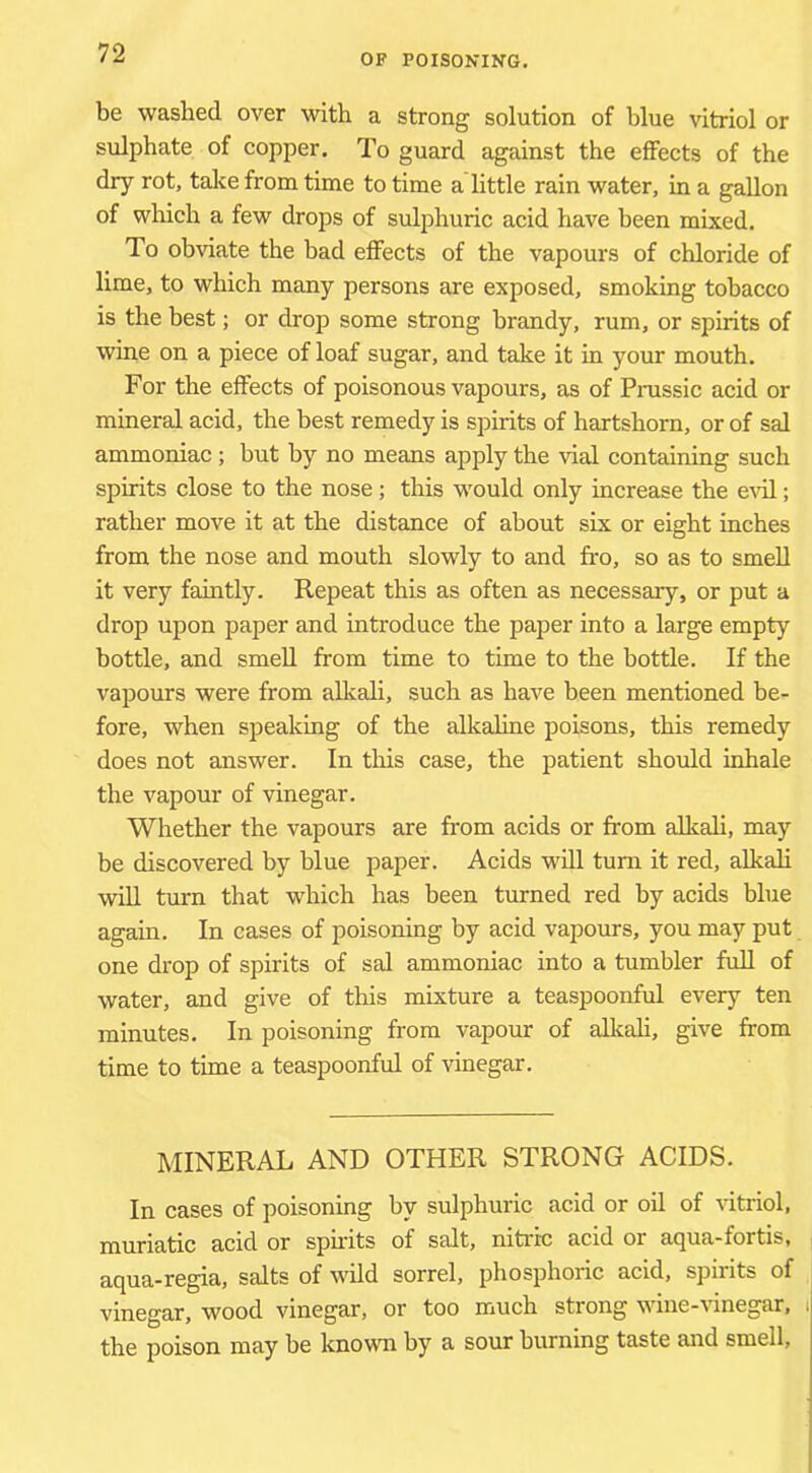 be washed over with a strong solution of blue vitriol or sulphate of copper. To guard against the effects of the dry rot, take from time to time a little rain water, in a gallon of which a few drops of sulphuric acid have been mixed. To obviate the bad effects of the vapours of chloride of lime, to which many persons are exposed, smoking tobacco is the best; or drop some strong brandy, rum, or spirits of wine on a piece of loaf sugar, and take it in your mouth. For the effects of poisonous vapours, as of Prussic acid or mineral acid, the best remedy is spirits of hartshorn, or of sal ammoniac; but by no means apply the vial containing such spirits close to the nose; this would only increase the e-\dl; rather move it at the distance of about six or eight inches from the nose and mouth slowly to and fro, so as to smell it very faintly. Repeat this as often as necessary, or put a drop upon paper and introduce the paper into a large empty bottle, and smeU from time to time to the bottle. If the vapours were from alkali, such as have been mentioned be- fore, when speaking of the alkaline poisons, this remedy does not answer. In this case, the patient should inhale the vapour of vinegar. Whether the vapours are from acids or from alkali, may be discovered by blue paper. Acids will turn it red, alkali will turn that which has been turned red by acids blue again. In cases of poisoning by acid vapours, you may put one drop of spirits of sal ammoniac into a tumbler full of water, and give of this mixture a teaspoonful every ten minutes. In poisoning from vapour of alkah, give from time to time a teaspoonful of vinegar. MINERAL AND OTHER STRONG ACIDS. In cases of poisoning by sulphuric acid or oil of vitriol, muriatic acid or spfrits of salt, nitric acid or aqua-fortis, aqua-regia, salts of wild sorrel, phosphoric acid, spirits of vinegar, wood vinegar, or too much strong vine-\inegar, the poison may be known by a sour burning taste and smell.