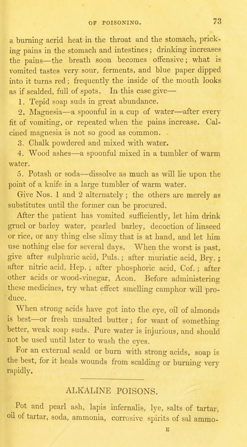 a burning acrid heat in the throat and the stomach, prick- ing pains in the stomach and intestines; drinking increases the pains—the breath soon becomes offensive; what is vomited tastes very sour, ferments, and blue paper dipped into it turns red; frequently the inside of the mouth looks as if scalded, full of spots. In this case give— 1. Tepid soap suds in great abundance. 2. Magnesia—a spoonful in a cup of water—after every fit of vomiting, or repeated when the pains increase. Cal- cined magnesia is not so good as common. 3. Chalk powdered and mixed with water. 4. Wood ashes—a spoonful mixed in a tumbler of warm water. 5. Potash or soda—dissolve as much as will he upon the point of a knife in a large tumbler of warm water. Give Nos. 1 and 2 alternately ; the others are merely as substitutes until the former can be procured. After the patient has vomited sufficiently, let him drink gruel or barley water, peswled barley, decoction of linseed or rice, or any thing else slimy that is at hand, and let him use nothing else for several days. When the worst is past, give after sulphuric acid. Puls.; after muriatic acid, Bry.; after nitric acid, Hep. ; after phosphoric acid, Cof. ; after other acids or wood-vinegar. Aeon. Before administering these medicines, try what effect smelling camphor will pro- duce. When strong acids have got into the eye, oil of almonds is best—or fresh unsalted butter ; for want of something better, weak soap suds. Pure water is injurious, and should not be used until later to wash the eyes. For an external scald or burn vuth strong acids, soap is the best, for it heals wounds from scalding or burning very rapidly. ALKALINE POISONS. Pot and pearl ash, lapis infernalis, lye, salts of tartar, od of tartar, soda, ammonia, corrosive spirits of sal ammo- E