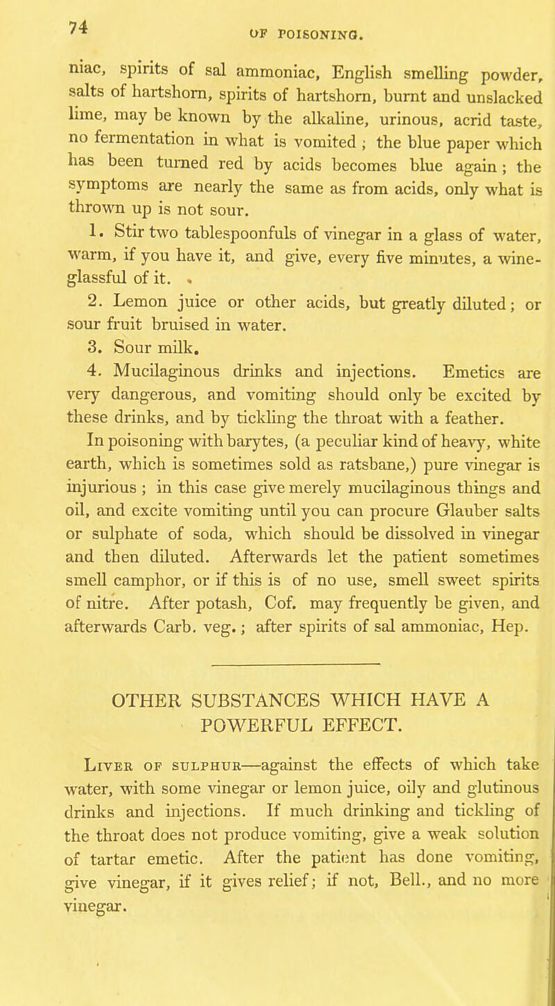 OF POISONINO. niac, spirits of sal ammoniac, English smelhng powder, salts of hartshorn, spirits of hartshorn, burnt and unslacked lime, may be known by the alkaline, urinous, acrid taste, no fermentation in what is vomited ; the blue paper w'hich has been turned red by acids becomes blue again; the symptoms are nearly the same as from acids, only what is throwm up is not sour. 1. Stir two tahlespoonfuls of vinegar in a glass of w'ater, warm, if you have it, and give, every five minutes, a wine- glassful of it. . 2. Lemon juice or other acids, but greatly diluted; or sour fruit bruised in water. 3. Sour milk. 4. Mucilaginous drinks and injections. Emetics are verj^ dangerous, and vomiting should only be excited by these drinks, and by tickling the throat with a feather. In poisoning with barytes, (a peculiar kind of heavj% white earth, which is sometimes sold as ratsbane,) pure vinegar is injurious ; in this case give merely mucilaginous things and oil, and excite vomiting until you can procure Glauber salts or sulphate of soda, which should be dissolved in vinegar and then diluted. Afterwards let the patient sometimes smell camphor, or if this is of no use, smell sweet spirits of nitre. After potash, Cof. may frequently be given, and afterwards Garb. veg.; after spirits of sal ammoniac. Hep. OTHER SUBSTANCES WHICH HAVE A POWERFUL EFFECT. Liver of sulphur—against the effects of which take W'ater, with some vinegar or lemon juice, oily and glutinous drinks and injections. If much drinking and tickling of the throat does not produce vomiting, give a weak solution of tartar emetic. After the patient has done vomiting, give vinegar, if it gives relief; if not. Bell., and no more vinegar.