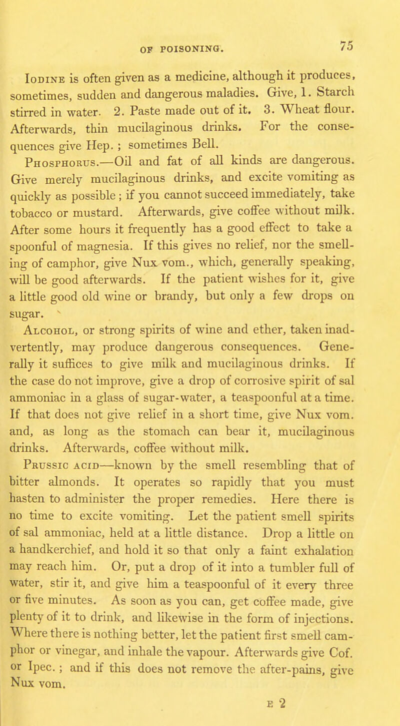 Iodine is often given as a medicine, although it produces, sometimes, sudden and dangerous maladies. Give, 1. Starch stirred in water- 2. Paste made out of it, 3. ^Wheat flour. Afterwards, thin mucilaginous drinks. For the conse- quences give Hep. ; sometimes Bell. Phosfhoeus.—Oil and fat of all kinds are dangerous. Give merely mucilaginous drinks, and excite vomiting as quickly as possible ; if you cannot succeed immediately, take tobacco or mustard. Afterwards, give coffee without milk. After some hours it frequently has a good effect to take a spoonful of magnesia. If this gives no relief, nor the smell- ing of camphor, give Nux vom., which, generally speaking, will be good afterwards. If the patient wishes for it, give a little good old wine or brandy, but only a few drops on sugar. ' Alcohol, or strong spirits of wine and ether, taken inad- vertently, may produce dangerous consequences. Gene- rally it suflices to give milk and mucilaginous drinks. If the case do not improve, give a drop of corrosive spirit of sal ammoniac in a glass of sugar-water, a teaspoonful at a time. If that does not give rehef in a short time, give Nux vom. and, as long as the stomach can bear it, mucilaginous drinks. Afterwards, coffee without milk. Prussic acid—known by the smell resembling that of bitter almonds. It operates so rapidly that you must hasten to administer the proper remedies. Here there is no time to excite vomiting. Let the patient smell spirits of sal ammoniac, held at a little distance. Drop a little on a handkerchief, and hold it so that only a faint exhalation may reach him. Or, put a drop of it into a tumbler full of water, stir it, and give him a teaspoonful of it every three or five minutes. As soon as you can, get coffee made, give plenty of it to drink, and likewise in the form of injections. Where there is nothing better, let the patient first smell cam- phor or vinegar, and inhale the vapour. Afterwards give Cof. or Ipec.; and if this does not remove the after-pains, give Nux vom. E 2