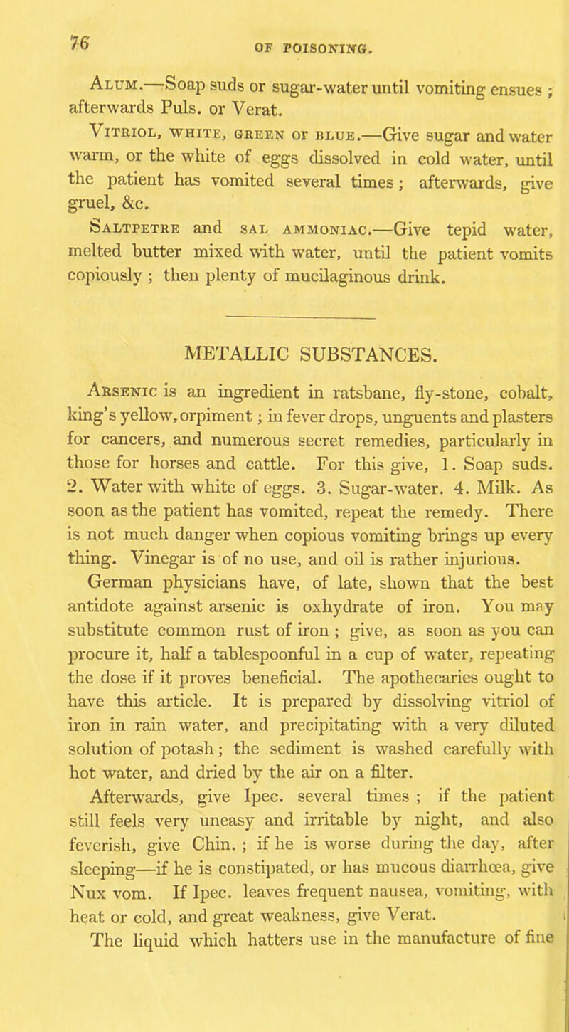 OF P0I80NIWG. Alum.—Soap suds or sugar-water until vomiting ensues ; afterwards Puls, or Verat. Vitriol, white, green or blue.—Give sugar and water warm, or the w^hite of eggs dissolved in cold water, imtil the patient has vomited several times; afterwards, give gruel, &c. Saltpetre and sal ammoniac.—Give tepid water, melted butter mixed with water, until the patient vomits copiously ; then plenty of mucilaginous drink. METALLIC SUBSTANCES. Arsenic is an ingredient in ratsbane, fly-stone, cobalt, king’s yeUow,orpiment; in fever drops, unguents and plasters for cancers, and numerous secret remedies, particularly in those for horses and cattle. For this give, 1. Soap suds. 2. Water with white of eggs. 3. Sugar-water. 4. Milk. As soon as the patient has vomited, repeat the remedy. There is not much danger when copious vomiting brings up every thing. Vinegar is of no use, and oil is rather injurious. German physicians have, of late, shown that the best antidote against arsenic is oxhydrate of iron. You moy substitute common rust of iron ; give, as soon as you can procure it, half a tablespoonful in a cup of water, repeating the dose if it proves beneficial. The apothecaries ought to have this article. It is prepared by dissolving vitriol of iron in rain water, and precipitating with a very diluted solution of potash; the sediment is washed carefully mth hot water, and dried by the air on a filter. Afterwards, give Ipec. several times ; if the patient still feels very uneasy and irritable by night, and also feverish, give Chin. ; if he is worse during the day, after sleeping—if he is constipated, or has mucous diarrhoea, give Nux vom. If Ipec. leaves frequent nausea, vomiting, with heat or cold, and great weakness, give Verat. The hquid which hatters use in the manufacture of fine