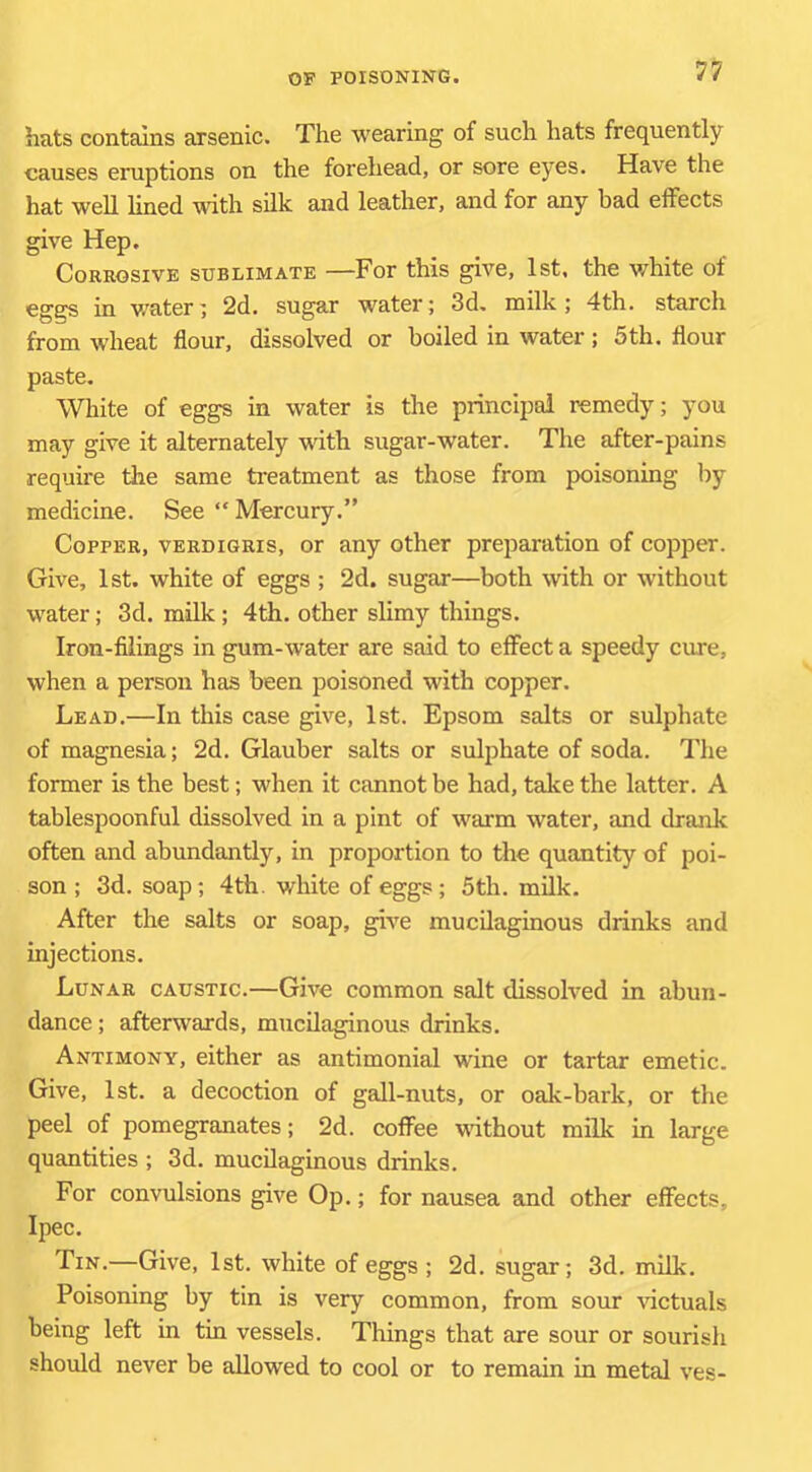hats contains arsenic. The wearing of such hats frequently causes eruptions on the forehead, or sore eyes. Have the hat well lined with silk and leather, and for any had effects give Hep. Corrosive sublimate —For this give, 1st, the white of eggs in v/ater; 2d. sugar water; 3d. milk; 4th. starch from wheat flour, dissolved or boiled in water; 5th. flour paste. White of eggs in water is the principal remedy; you may give it alternately with sugar-water. The after-pains require the same treatment as those from poisoning by medicine. See “ Mercury.” Copper, verdigris, or any other preparation of copper. Give, 1st. white of eggs ; 2d. sugar—both with or without water; 3d. milk; 4th. other slimy things. Iron-filings in gum-water are said to effect a speedy cure, when a person has been poisoned with copper. Lead.—In this case give, 1st. Epsom salts or sulphate of magnesia; 2d. Glauber salts or sulphate of soda. The former is the best; when it cannot be had, take the latter. A tablespoonful dissolved in a pint of warm water, and drank often and abundantly, in proportion to the quantity of poi- son ; 3d. soap; 4th. white of eggs; 5th. milk. After the salts or soap, give mucilaginous drinks and injections. Lunar caustic.—Give common salt dissolved in abun- dance ; afterwards, mucilaginous drinks. Antimony, either as antimonial wine or tartar emetic. Give, 1st. a decoction of gall-nuts, or oak-bark, or the peel of pomegranates; 2d. coffee wdtbout milk in large quantities ; 3d. mucilaginous drinks. For convulsions give Op.; for nausea and other effects, Ipec. Tin.—Give, 1st. white of eggs ; 2d. sugar; 3d. milk. Poisoning by tin is very common, from sour Hctuals being left in tin vessels. Things that are sour or sourish should never be allowed to cool or to remain in metal ves-