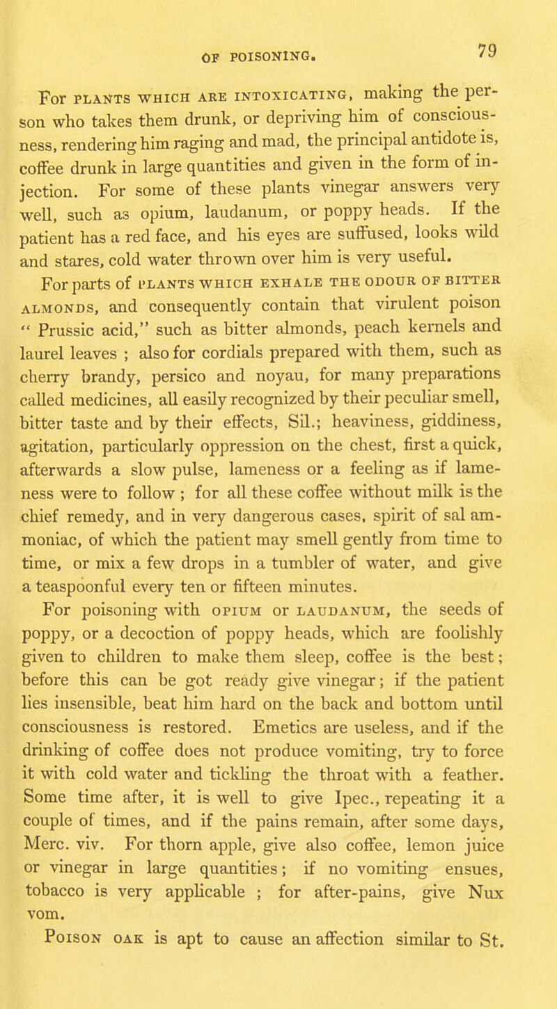 For PLANTS WHICH ARE INTOXICATING, making the per- son who takes them drunk, or depriving him of conscious- ness, rendering him raging and mad, the principal antidote is, coffee drunk in large quantities and given in the form of in- jection. For some of these plants vinegar answers very well, such as opium, laudanum, or poppy heads. If the patient has a red face, and his eyes are suffused, looks wild and stares, cold water thrown over him is very useful. For parts of plants which exhale the odour of bitter ALMONDS, and consequently contain that virulent poison “ Prussic acid,” such as bitter almonds, peach kernels and laurel leaves ; also for cordials prepared with them, such as cherry brandy, persico and noyau, for many preparations called medicines, all easily recognized by their peculiar smell, bitter taste and by their effects, Sil.; heaviness, giddiness, agitation, particularly oppression on the chest, first a quick, afterwards a slow pulse, lameness or a feeling as if lame- ness were to follow ; for all these coffee without milk is the chief remedy, and in very dangerous cases, spirit of sal am- moniac, of which the patient may smell gently from time to time, or mix a few drops in a tumbler of water, and give a teaspoonful every ten or fifteen minutes. For poisoning with opium or laudanum, the seeds of poppy, or a decoction of poppy heads, which are foolishly given to children to make them sleep, coffee is the best; before this can be got ready give vinegar; if the patient lies insensible, beat him hard on the back and bottom until consciousness is restored. Emetics are useless, and if the drinking of coffee does not produce vomiting, try to force it with cold water and tickling the throat with a feather. Some time after, it is well to give Ipec., repeating it a couple of times, and if the pains remain, after some days, Merc. viv. For thorn apple, give also coffee, lemon juice or vinegar in large quantities; if no vomiting ensues, tobacco is very applicable ; for after-pains, give Nux vom. Poison oak is apt to cause an affection similar to St.