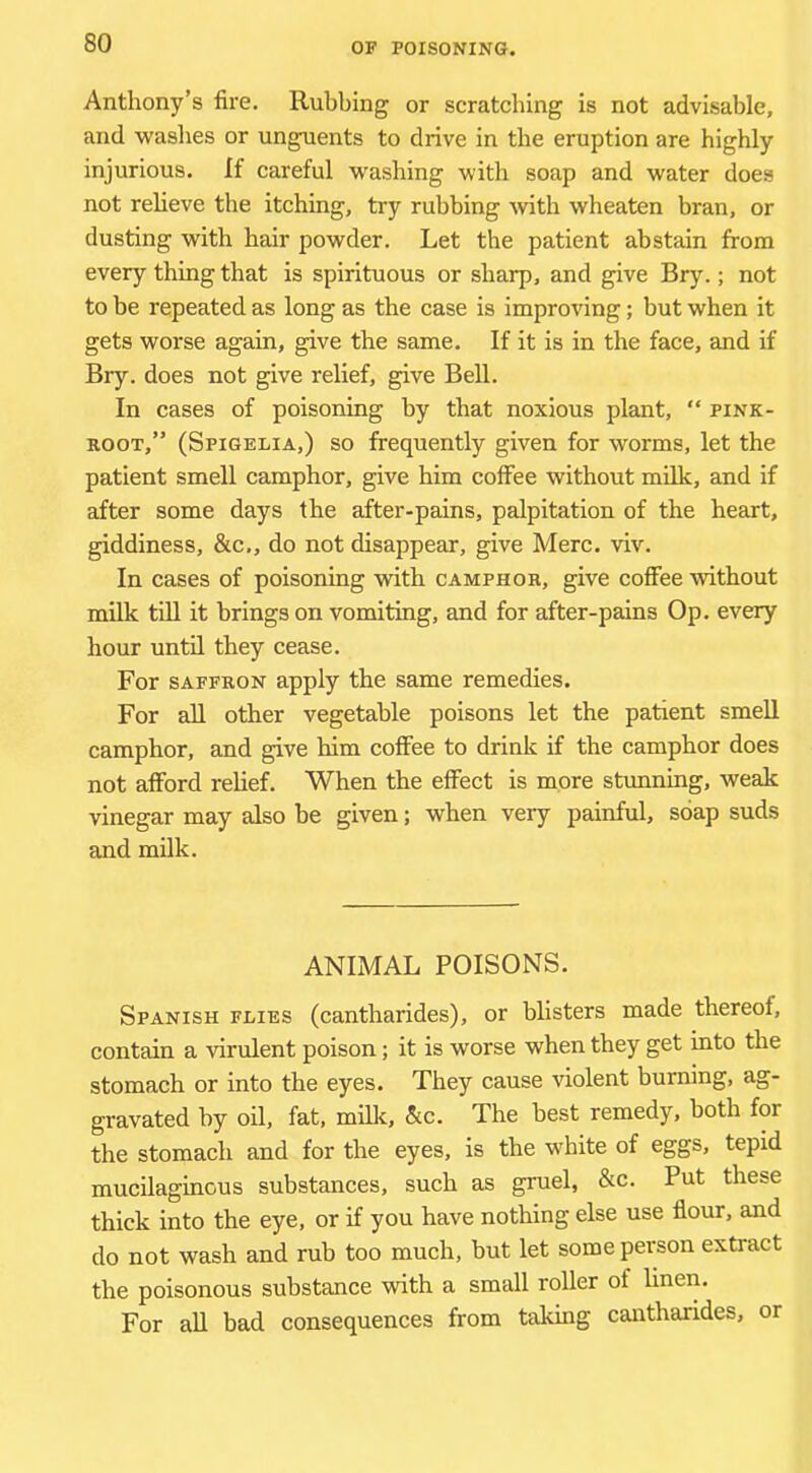 Anthony’s fire. Rubbing or scratching is not advisable, and waslies or unguents to drive in the eruption are highly injurious. If careful washing with soap and water does not relieve the itching, try rubbing with wheaten bran, or dusting with hair powder. Let the patient abstain from every thing that is spirituous or sharp, and give Bry.; not to be repeated as long as the case is improving; but when it gets worse again, give the same. If it is in the face, and if Bry. does not give relief, give Bell. In cases of poisoning by that noxious plant, “ pink- root,” (Spigelia,) so frequently given for worms, let the patient smell camphor, give him coffee without milk, and if after some days the after-pains, palpitation of the heart, giddiness, &c., do not disappear, give Merc. viv. In cases of poisoning with camphor, give coffee without milk tin it brings on vomiting, and for after-pains Op. every hour until they cease. For SAFFRON apply the same remedies. For all other vegetable poisons let the patient smell camphor, and give him coffee to drink if the camphor does not afford relief. When the effect is more stunning, weak vinegar may also be given; when very painful, soap suds and milk. ANIMAL POISONS. Spanish flies (cantharides), or blisters made thereof, contain a virulent poison; it is worse when they get into the stomach or into the eyes. They cause violent burning, ag- gravated by oil, fat, milli, &c. The best remedy, both for the stomach and for the eyes, is the white of eggs, tepid mucilaginous substances, such as gruel, &c. Put these thick into the eye, or if you have nothing else use fiour, and do not wash and rub too much, but let some person extract the poisonous substance with a small roller of linen. For all bad consequences from taking cantharides, or
