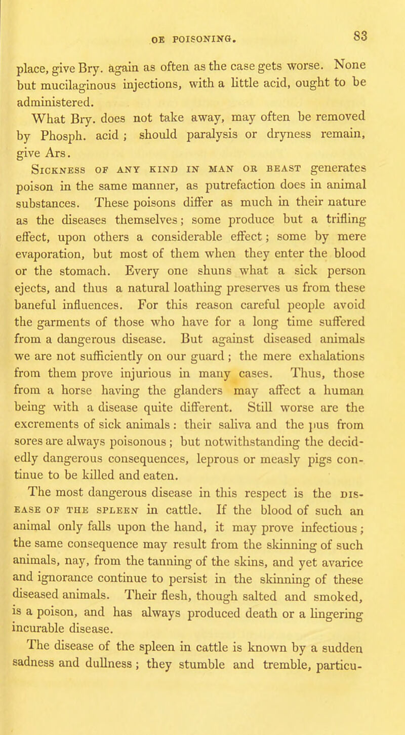 place, give Bry. again as often as the case gets worse. None but mucilaginous injections, with a little acid, ought to be administered. What Bry. does not take away, may often he removed by Phosph. acid ; should paralysis or dryness remain, give Ars. Sickness of any kind in man or beast generates poison in the same manner, as putrefaction does in animal substances. These poisons diifer as much in their nature as the diseases themselves; some produce but a trifling effect, upon others a considerable effect; some by mere evaporation, but most of them when they enter the blood or the stomach. Every one shuns what a sick person ejects, and thus a natural loathing preserves us from these baneful inffuences. For this reason careful people avoid the garments of those who have for a long time suffered from a dangerous disease. But against diseased animals we are not sufficiently on our guard ; the mere exhalations from them prove injurious in many cases. Thus, those from a horse having the glanders may affect a human being with a disease quite different. Still worse are the excrements of sick animals : their saliva and the ]>us from sores are always poisonous ; but notwithstanding the decid- edly dangerous consequences, leprous or measly pigs con- tinue to be killed and eaten. The most dangerous disease in this respect is the dis- ease OF THE spleen in cattle. If the blood of such an animal only falls upon the hand, it may prove infectious; the same consequence may result from the sldnning of such animals, nay, from the tanning of the skins, and yet avarice and ignorance continue to persist in the sldnning of these diseased animals. Their flesh, though salted and smoked, is a poison, and has always produced death or a lingering incurable disease. The disease of the spleen in cattle is known by a sudden sadness and dullness; they stumble and tremble, particu-
