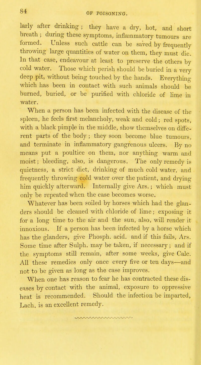 OF POISONING. larly after drinking ; they have a dry, hot, and short breath ; during these symptoms, inflammatory tumours are formed. Unless such cattle can be saved by frequently throwing large quantities of water on them, they must die. In that case, endeavour at least to preserve the others by cold water. Those which perish should be buried in a very deep pit, without being touched by the hands. Everj'thing which has been in contact with such animals should be burned, buried, or be purified with chloride of lime in water. When a person has been infected with the disease of the spleen, he feels first melancholy, weak and cold; red spots, with a black pimple in the middle, show themselves on diffe- rent parts of the body ; they soon become blue tumours, and terminate in inflammatory gangrenous ulcers. By no means put a poultice on them, nor anything warm and moist; bleeding, also, is dangerous. The only remedy is quietness, a strict diet, drinking of much cold water, and frequently throwing cold water over the patient, and drying him quickly afterward. Internally give Ars.; which must only be repeated when the case becomes worse. Whatever has been soiled by horses which had the glan- ders should be cleaned with chloride of lime; exposing it for a long time to the air and the sun, also, will render it innoxious. If a person has been infected by a horse which has the glanders, give Phosph. acid, and if this fails, Ars. Some time after Sulph. may be taken, if necessary; and if the symptoms still remain, after some weeks, give Calc. All these remedies only once every five or ten days—and not to be given as long as the case improves. When one has reason to fear he has contracted these dis- eases by contact with the animal, exposure to oppressive heat is recommended. Should the infection be imparted, Lach. is an excellent remedy.