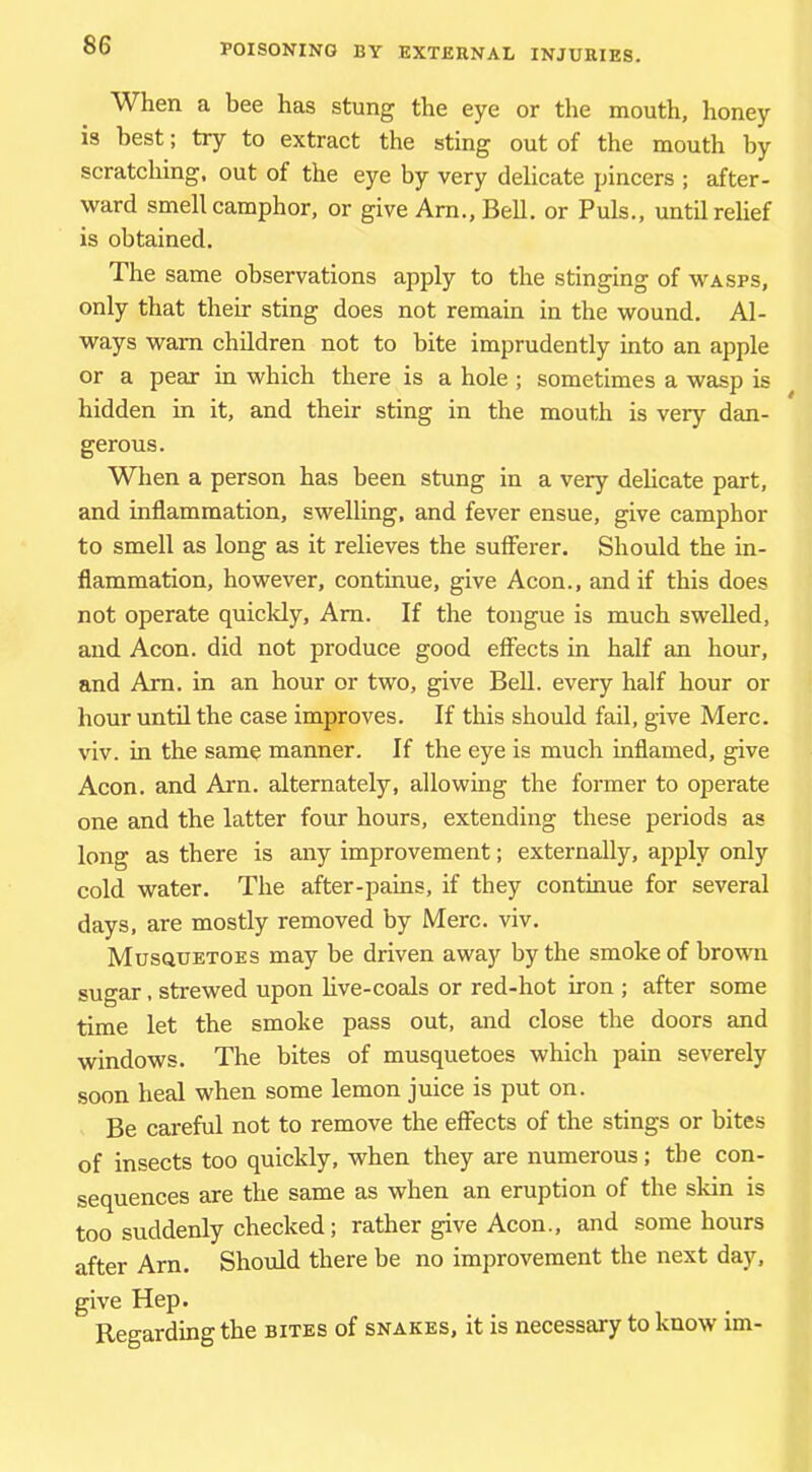 When a bee has stung the eye or the mouth, honey is best; try to extract the sting out of the mouth by scratching, out of the eye by very delicate pincers ; after- ward smell camphor, or give Arn., BeU. or Puls., until relief is obtained. The same observations apply to the stinging of wasps, only that their sting does not remain in the wound. Al- ways warn children not to bite imprudently into an apple or a pear in which there is a hole; sometimes a wasp is hidden in it, and their sting in the mouth is very dan- gerous. When a person has been stung in a very delicate part, and inflammation, swelling, and fever ensue, give camphor to smell as long as it relieves the sufferer. Should the in- flammation, however, continue, give Aeon., and if this does not operate quicldy, Am. If the tongue is much swelled, and Aeon, did not produce good effects in half an hour, and Am. in an hour or two, give BeU. every half hour or hour until the case improves. If this should fail, give Merc, viv. in the same manner. If the eye is much inflamed, give Aeon, and Arn. alternately, allowing the former to operate one and the latter four hours, extending these periods as long as there is any improvement; externally, apply only cold water. The after-pains, if they continue for several days, are mostly removed by Merc. viv. Musquetoes may be driven away by the smoke of brown sugar, strewed upon live-coals or red-hot iron ; after some time let the smoke pass out, and close the doors and windows. The bites of musquetoes which pain severely soon heal when some lemon juice is put on. Be careful not to remove the effects of the stings or bites of insects too quickly, when they are numerous; the con- sequences are the same as when an eruption of the skin is too suddenly checked; rather give Aeon., and some hours after Arn. Should there be no improvement the next day, give Hep. Regarding the bites of snakes, it is necessary to know im-