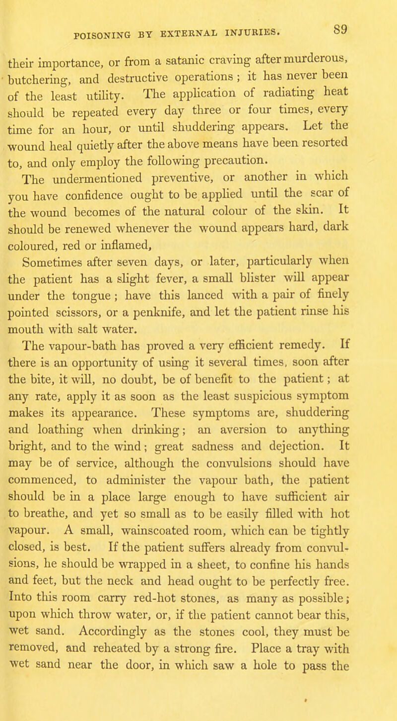 their importance, or from a satanic craving after murderous, butchering, and destructive operations ; it has never been of the least utility. Tlie application of radiating heat should be repeated every day three or four times, every time for an hour, or until shuddering appears. Let the wound heal (juietly after the above means have been resorted to, and only employ the following precaution. The undermentioned preventive, or another in which you have confidence ought to be applied until the scar of the wound becomes of the natural colour of the skin. It should be renewed whenever the wound appears hard, dark coloured, red or inflamed. Sometimes after seven days, or later, particularly when the patient has a slight fever, a small blister will appear under the tongue ; have this lanced with a pair of finely pointed scissors, or a penknife, and let the patient rinse his mouth with salt water. The vapour-bath has proved a very efficient remedy. If there is an opportunity of using it several times, soon after the bite, it wiU, no doubt, be of benefit to the patient; at any rate, apply it as soon as the least suspicious symptom makes its appearance. These symptoms are, shuddering and loathing when drinking; an aversion to anything bright, and to the wind; great sadness and dejection. It may be of service, although the convulsions should have commenced, to administer the vapom* bath, the patient should be in a place large enough to have sufficient air to breathe, and yet so small as to be easily filled with hot vapour. A small, wainscoated room, which can be tightly closed, is best. If the patient suffers already from convul- sions, he should be wrapped in a sheet, to confine his hands and feet, but the neck and head ought to be perfectly free. Into this room carry red-hot stones, as many as possible; upon which throw water, or, if the patient cannot bear this, wet sand. Accordingly as the stones cool, they must be removed, and reheated by a strong fire. Place a tray with wet sand near the door, in which saw a hole to pass the