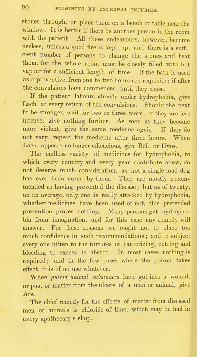stones through, or place them on a bench or table near the window. It is better if there be another person in the room with the patient. AH these endeavours, however, become useless, unless a good fire is kept up, and there is a suffi- cient number of persons to change the stones and heat them, for the whole room must be closely filled with hot vapour for a sufficient length of time. If the bath is used as a preventive, from one to two hours are requisite ; if after the convulsions have commenced, until they cease. If the patient labours already under hydrophobia, give Lach. at every return of the convulsions. Should the next fit be stronger, wait for two or three more ; if they are less intense, give nothing further. As soon as they become more violent, give the same medicine again. If they do not vary, repeat the medicine after three hours. When Lach. appears no longer efficacious, give BeU. or Hyos. The endless variety of medicines for hydrophobia, to which every country and every year contribute anew, do not deserve much consideration, as not a single mad dog has ever been cured by them. They are mostly recom- mended as having prevented the disease; but as of twenty, on an average, only one is really attacked by hydrophobia, whether medicines have been used or not, this pretended prevention proves nothing. Many persons get hydropho- bia from imagination, and for this case any remedy 'will answer. For these reasons we ought not to place too much confidence in such recommendations; and to subject every one bitten to the tortures of cauterizing, cutting and bleeding to excess, is absurd. In most cases nothing is required; and in the few cases where the poison takes effect, it is of no use whatever. When putrid animal substances have got into a wound, or pus, or matter from the ulcers of a man or animal, give Ars. The chief remedy for the effects of matter from diseased men or animals is chloride of lime, which may be had in every apothecary’s shop.