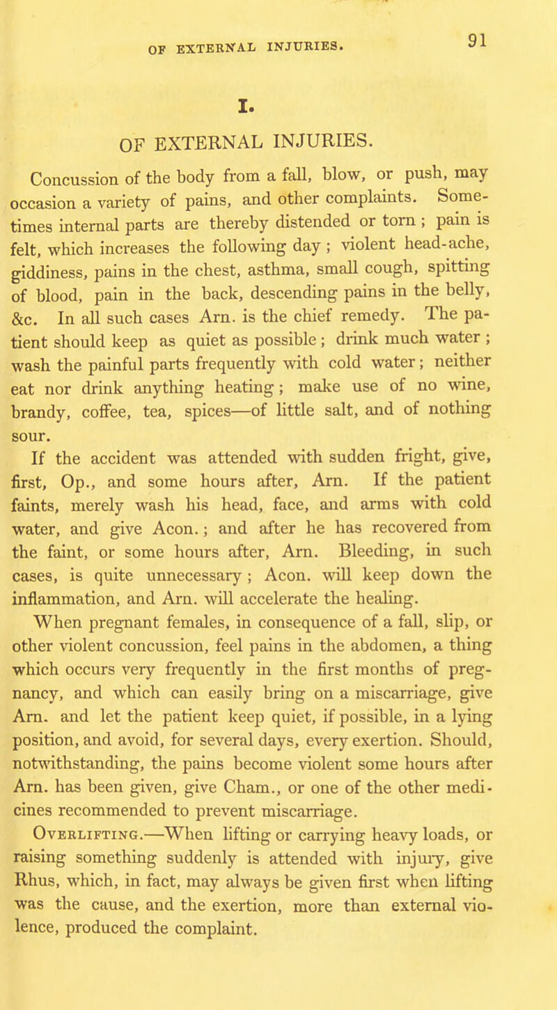I. OF EXTERNAL INJURIES. Concussion of the body from a fall, blow, or push, may occasion a variety of pains, and other complaints. Some- times internal parts are thereby distended or tom ; pain is felt, which increases the following day ; violent head-ache, giddiness, pains in the chest, asthma, small cough, spitting of blood, pain in the back, descending pains in the belly, &c. In all such cases Am. is the chief remedy. The pa- tient should keep as quiet as possible ; drink much water ; wash the painful parts frequently with cold water; neither eat nor drink anything heating; make use of no wine, brandy, coffee, tea, spices—of little salt, and of nothing sour. If the accident was attended with sudden fright, give, first. Op., and some hours after. Am. If the patient faints, merely wash his head, face, and arms with cold water, and give Aeon.; and after he has recovered from the faint, or some hours after, Am. Bleeding, in such cases, is quite unnecessary; Aeon, will keep down the inflammation, and Am. will accelerate the healing. When pregnant females, in consequence of a fall, slip, or other violent concussion, feel pains in the abdomen, a thing which occurs very frequently in the first months of preg- nancy, and which can easily bring on a miscarriage, give Am. and let the patient keep quiet, if possible, in a lying position, and avoid, for several days, every exertion. Should, notmthstanding, the pains become violent some hours after Am. has been given, give Cham., or one of the other medi- cines recommended to prevent miscarriage. Overlifting.—When lifting or carrying heavy loads, or raising something suddenly is attended with injmy, give Rhus, which, in fact, may always be given first when lifting was the cause, and the exertion, more than external vio- lence, produced the complaint.