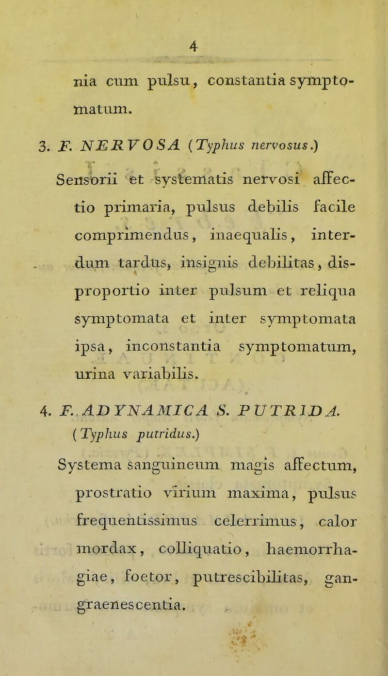 nia cum pulsu, constantia sympto- matum. 3. F. NERVOSA (Typhus nervosus.) Sensorii et systematis nervosi afFec- tio primaria, pulsus debilis facile comprimendus, inaequalis, inter- dum tardus, insignis debiKtas, dis- proportio inter pulsum et reliqua symptomata et inter symptomata ipsa, inconstantia symptomatum, urina variabilis. 4. F. ADYNAMICA S. PUTRIDA. (Typhus putridus.) Systema sanguineum magis affectum, prostratio virium maxima, pulsus frequentissimus celerrimus, calor mordax, coUiquatio, haemorrha- giae, foetor, putrescibihtas, gan- graenescentia. ■'* '