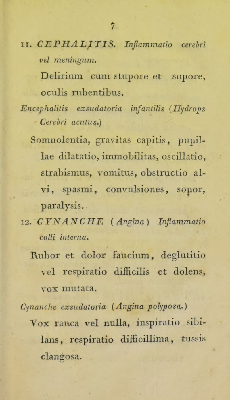 II. C EPII ALATIS. Inflammatio cerebri vel meningum. Delirium cum stupore et sopore, oculis rubentibus. Encephalitis exsudatoria infantilis (Hydrops Cerebri acutus.) Somnolentia, gravitas capitis, pupil- lae dilatatio, immobilitas, oscillatio, strabismus, vomitus, obstructio al- vi, spasmi, convulsiones, sopor, paralysis. 13. CYNANCHE (Angina) Inflammatio colli interna. Rubor et dolor faucium, deglutitio vel respiratio difficilis ct dolens, vox mutata. Cynanche exsudatoria (Angina polyposa.) Vox rauca vel nulla, inspiratio sibi- lans , respiratio difficillima, tussis clangosa.