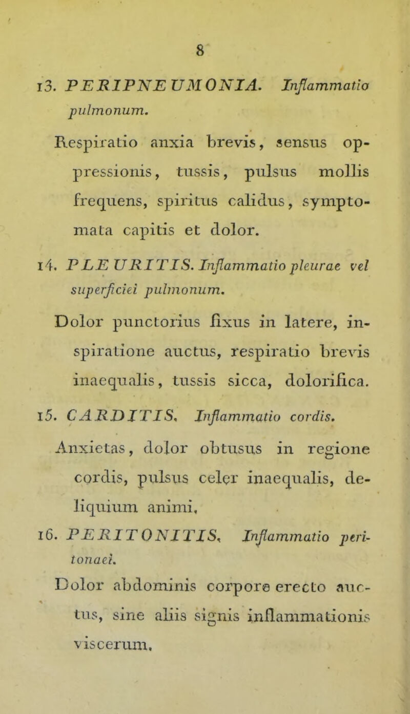 13. PERIPNEUMONIA. Inflammatio pulmonum. Respiratio anxia brevis, sensus op- pressionis , tussis, pulsus mollis frequens, spiritus calidus, sympto- mata capitis et dolor. 14. PLEURITIS. Inflammatio pleurae vel superficiei pulmonum. Dolor punctorius fixus in latere, in- spiratione auctus, respiratio brevis inaequalis, tussis sicca, dolorifica. 15. CARDITIS, Inflammatio cordis. Anxietas, dolor obtusus in regione cordis, pulsus celpr inaequalis, de- liquium animi, 16. PERITONITIS, Inflammatio peri- tonaei. Dolor abdominis corpore erecto auc- tus, sine aliis signis inflammationis viscerum.