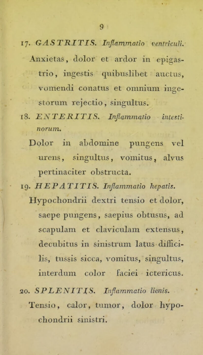 ly» QytSTRJTIS. Inflammatio ventriculi. Anxietas, dolor et ardor in epigas- trio, ingestis quibuslibet auctus, vomendi conatus et omnium in£;e- storum rejectio, singultus. 18. H.N TERIT IS. Inflammatio intesti- norum. Dolor in abdomine pungens vel urens , singultus, vomitus, alvus pertinaciter obstructa. 19. HEPATITIS. Inflammatio hepatis. Hypochondrii dextri tensio et dolor, saepe pungens, saepius obtusus, ad Scapulam et claviculam extensus, decubitus in sinistrum latus diffici- lis, tussis sicca, vomitus, singultus, interdum color faciei ictericus. 20. SPLENITIS. Inflammatio lienis. Tensio, calor, tumor, dolor hypo- chondrii sinistri.