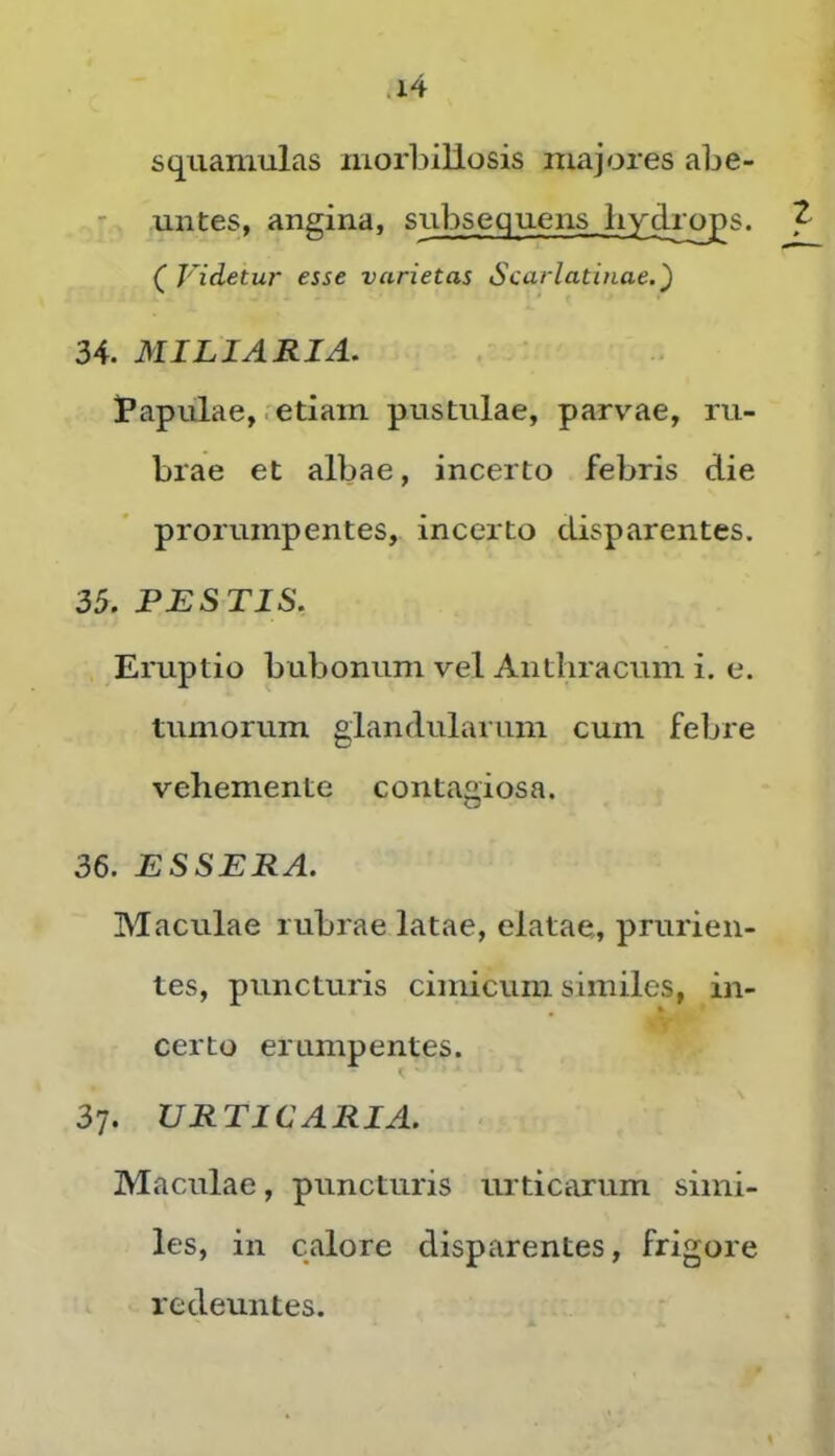 squamulas morbiliosis majores abe- untes, angina, subsequens hydras. Videtur esse varietas Scarlatinae.') 34. MILIARIA. l*apulae, .etiam pustulae, parv’^ae, ru- brae et albae, incerto febris die prorumpentes, incerto disparentes. 35. PESTIS. Eruptio bubonum vel Anthracum i. e. tumorum glandularum cum febre vehemente contagiosa. 36. ESSERA. Maculae rubrae latae, elatae, prurien- tes, puncturis cimicum similes, in- certo erumpentes. 37. URTICARIA. Maculae, puncturis urticarum simi- les, in calore disparentes, frigore redeuntes.