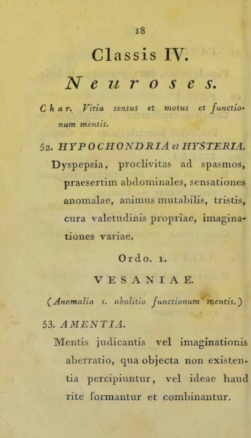 Classis IV. N e u r o s e s. C h ar. Vitia sensus et motus et functio- num mentiSk 52. HYPOCHONDRIA et HYSTEEIA. Dyspepsia, proclivitas ad spasmos, praesertim abdominales, sensationes anomalae, animus mutabilis, tristis, cura valetudinis propriae, imagina- tiones variae. Ordo. 1. VESANIAE. (^Anomalia s. abolitio functionum' mentis.) 53. AMENTIA. Mentis judicantis vel imaginationis aberratio, qua objecta non existen- tia percipiuntur, vel ideae liaud rite formantur et combinantur.