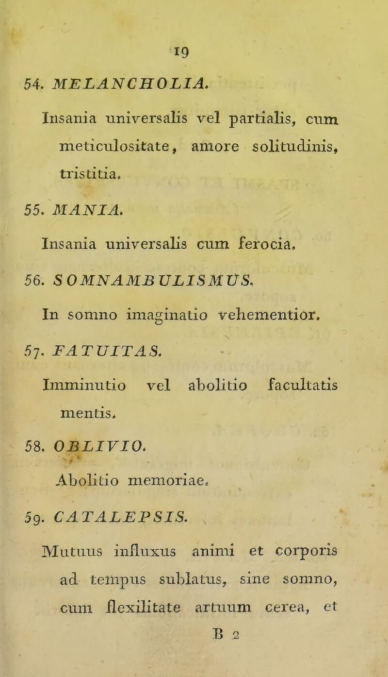 54. MELANCHOLIA. Insania universalis vel partialis, cum meticulositate, amore solitudinis, tristitia. 55. MANIA. Insania universalis cum ferocia. 56. SOMNAMBULISMUS. In somno imaginatio vehementior. FATUITAS. Imminutio vel abolitio facultatis mentis. 58. OBLIVIO. »* Abolitio memoriae. 5g. CATALEPSIS. Mutuus influxus animi et corporis ad tempus sublatus, sine somno, cum flcxilitate artuum cerea, et fl 2