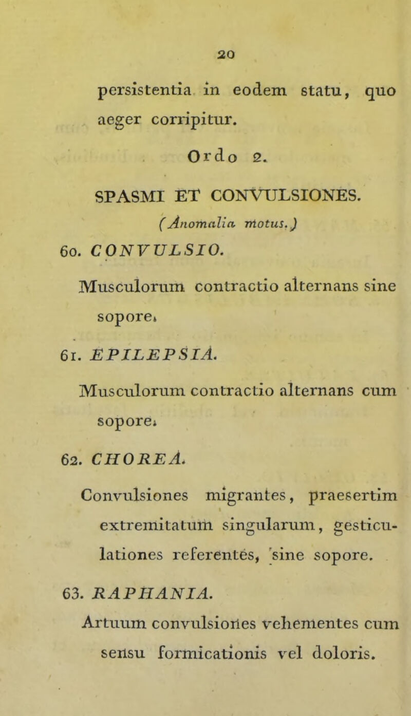 persistentia in eodem statu, quo aeger corripitur. Ordo 2. SPASMI ET CONVULSIONES. (Anomalia motus. J 60. CONVULSIO. Musculorum contractio alternans sine sopore» 61. epilepsia. Musculorum contractio alternans cum sopore» 62. CHORE A. Convulsiones migrantes, praesertim * extremitatum singularum, gesticu- lationes referentes, 'sine sopore. 63. RAPHANIA. Artuum convulsiones \'ehementes cum sensu formicationis vel doloris.