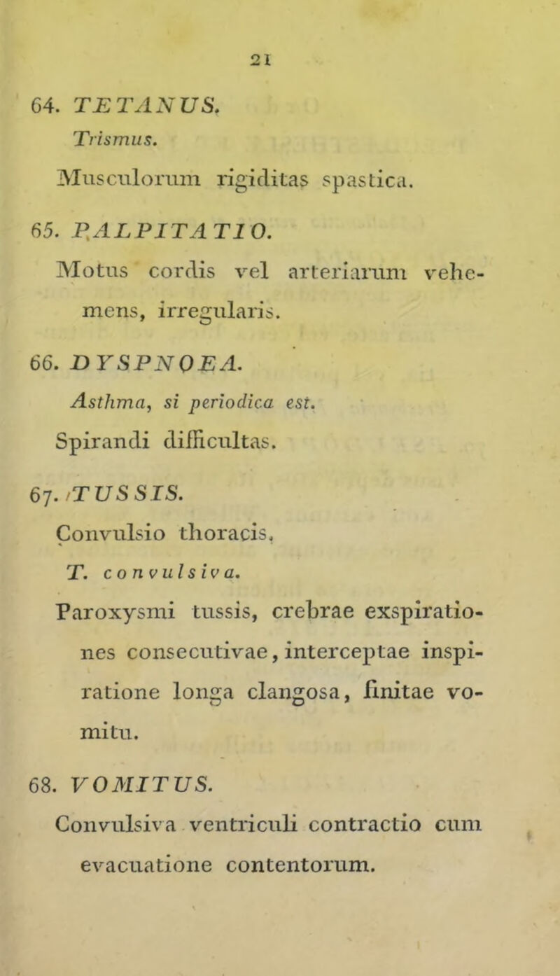 64. TETANUS, Trismus. Musculorum rigiditas spastica. 65. P.ALPITATIO. Motus cordis vel arteriarum vehe- mens, irregularis. 66. DYSPNOEA. Asthma, si periodica est. Spirandi difficultas. 67. /TUSSIS. Convulsio thoracis, T. convulsiva. Paroxysmi tussis, crebrae exspiratio- nes consecutivae, interceptae inspi- ratione longa clangosa, finitae vo- mitu. 68. VOMITUS. Convulsiva ventriculi contractio cum evacuatione contentorum.