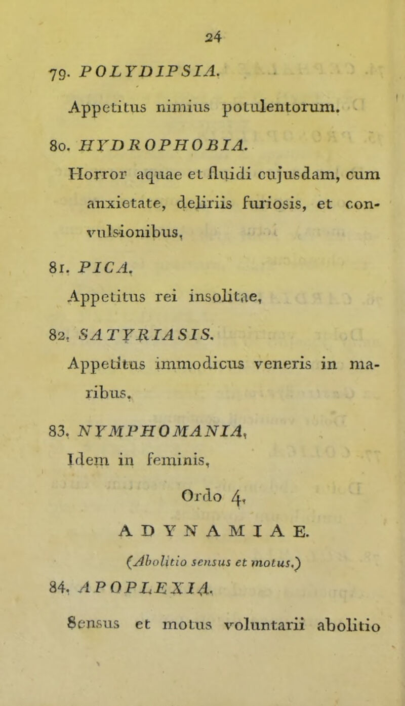 79- POLYDIPSIA. Appetitus nimius potulentorum. ' 80, HYDROPHOBIA. Horror aquae et fliiicii cujusdam, cum anxietate, deliriis furiosis, et con- vuls-ionibus, 81, PICA. Appetitus rei insolitae, 82, SATYRIASIS. Appetitus immodicus veneris in ma- ribus. 83, NYMPHOMANIA, Idem in feminis, Ordo 4t ADYNAMIAE. (Abolitio sensus et motus,^ 84, APOPLEXIA- Sensus et motus voluntarii abolitio