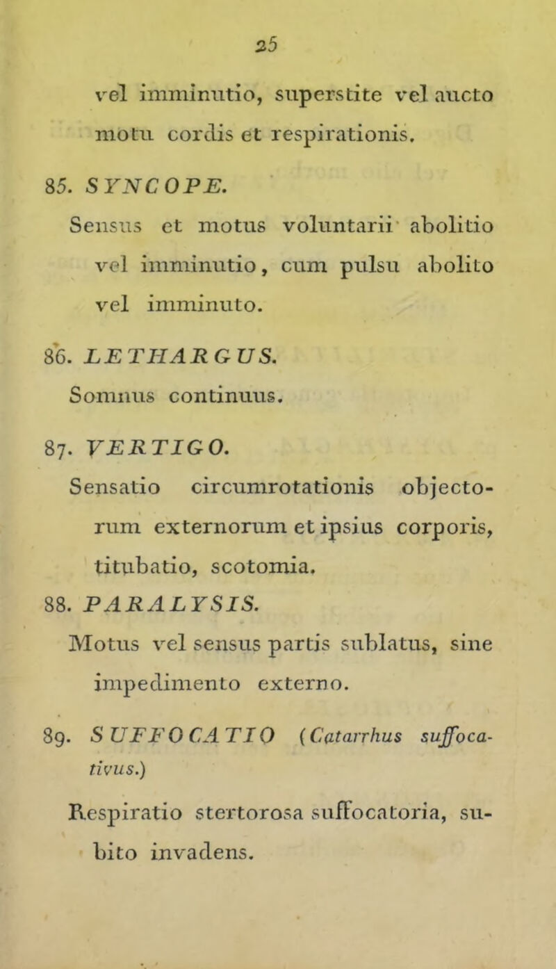 35 vel imminutio, superstite vel aucto motu cordis et respirationis. 85. SYNCOPE. Sensus et motus voluntarii' abolitio vel imminutio, cum pulsu abolito vel imminuto. 86. LETHARGUS. Somnus continuus. 87. VERTIGO. Sensatio circumrotationis objecto- rum externorum et ipsius corporis, titubatio, scotomia. 88. PARALYSIS. Motus vel sensus partis sublatus, sine impedimento externo. 89. SUFFOCATIO (Catarrhus suffoca- tivus.) Respiratio stertorosa sufFocatoria, su- bito invadens.