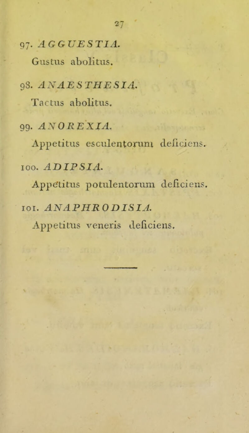 V P7- AGGUESTIA. Gustus abolitus. 98. ANAESTHESIA. Tactus abolitus. 99. ANO REX IA, Appetitus esculentoruni deliciens. 100. ADIPSIA. Appcftitus potulentorum deficiens. 101. ANAPHRODISIA. Appetitus veneris deliciens.