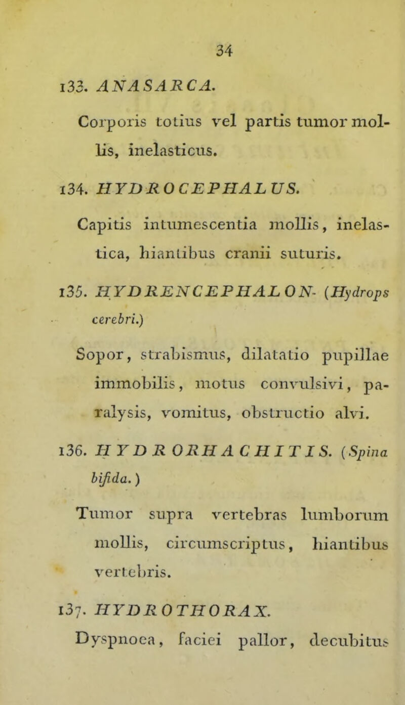 133. ANASABCA. Corporis totius vel partis tumor mol- lis, inelasticus. 134. HYDROCJEPHALUS. Capitis intumescentia mollis, inelas- tica, hiantibus cranii suturis. 135. HYDRENCEPHALON- {Hydrops cerebri.) Sopor, strabismus, dilatatio pupillae immobilis, motus conviilsivi, pa- ralysis, vomitus, obstructio alvi. 136. HYDRORHACHITIS. (Spina hijida.) Tumor supra vertebras lumborum mollis, circumscriptus, hiantibus vertebris. 137. HYBRO THORAX. Dyspnoea, faciei pallor, decubitus