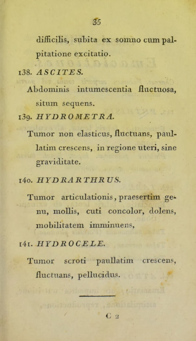 ^5 flifRcilis, subita ex somno cum pal- pitatione excitatio. i38. ASCITES. Abdominis intumescentia fluctuosa, situm sequens. i3g. HYDROMETRA. Tumor non elasticus, fluctuans, paul- latim crescens, in regione uteri, sine graviditate. 140. HYDRARTHRUS. Tumor articulationis, praesertim ge^ nu, mollis, cuti concolor, dolens, mobilitatem imminuens, 141. HYDROCELE. Tumor scroti paullatim crescens, fluctuans, pellucidus.