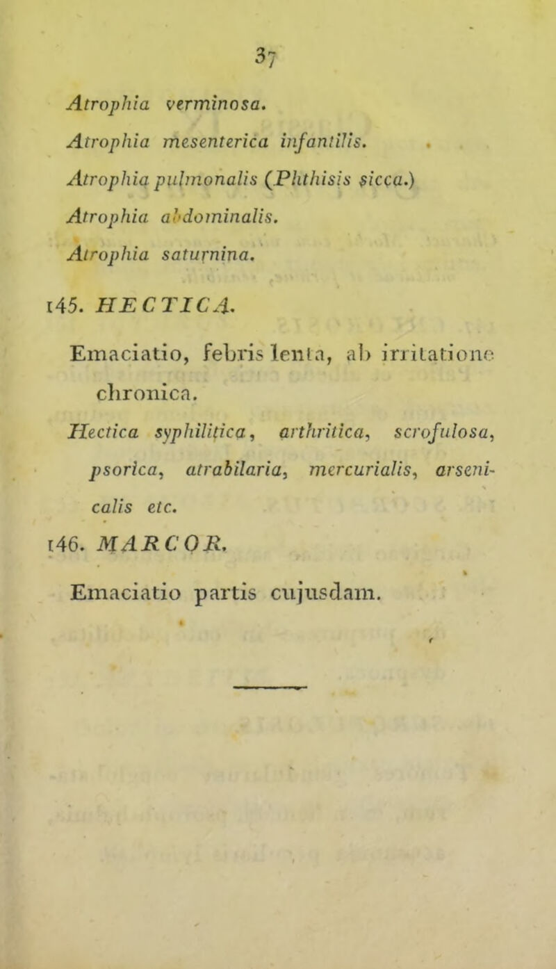 Atrophia verminosa. Atrophia mesenterica infantilis. Atrophia, puimonalis (^.Phthisis sicca.) Atrophia aiidominalis. Atrophia saturnina. 145. HECriCA^ Emaciatio, febris lenia, ah iriilationo chronica. Ilectica syphilitica, arthritica, scrofulosa, psorica, atrahilaria, mcrcurialis, arseni- Calis etc. 146. MARCO E. » Emaciatio partis cujiisdam.