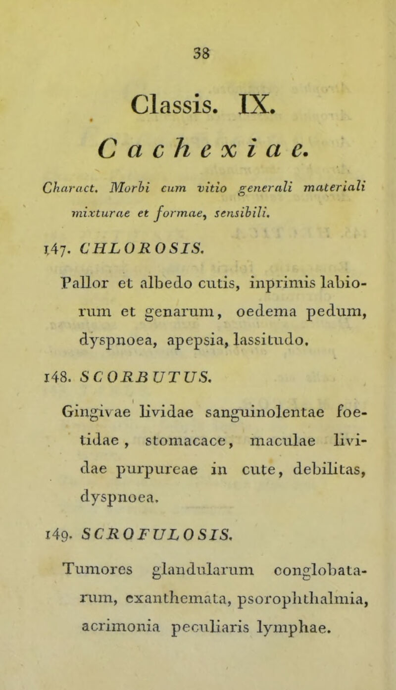 Classis. IX. Cachexiae. Ch-ciract. Morhi cum vitio generali materiali mixturae et formae^ sensibili, lA'], CULOROSIS, Pallor et albedo cutis, inprimis labio- rmn et genarum, oedema pedum, dyspnoea, apepsia, lassitudo. 148. SCORBUTUS. I Gingivae lividae sanguinolentae foe- tidae , stomacace, maculae livi- dae purpureae in cute, debilitas, dyspnoea. 149. SCROFULOSIS, Tumores glandularum conglobata- rum, exanthemata, psoroplithalmia, acrimonia peculiaris lymphae.