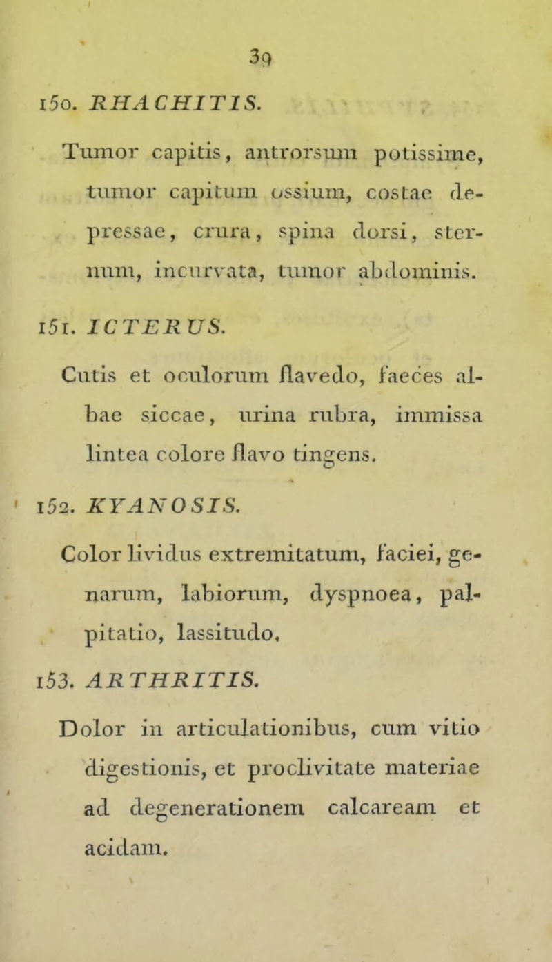 i5o. RHACHITIS. Tumor capitis, antrorsimi potissime, tumor capitum ossium, costae de- pressae, crura, spina dorsi, ster- num, incurvata, tumor abdominis. i5r. ICTERUS. Cutis et oculorum flavedo, faeces al- bae siccae, urina rubra, immissa lintea colore flavo tincrens. 152. KYANOSIS. Color lividus extremitatum, faciei, ge- narum, labiorum, dyspnoea, pal- pitatio, lassitudo, 153. ARTHRITIS. Dolor in articulationibus, cum vitio digestionis, et proclivitate materiae ad degenerationem calcaream et acidam.