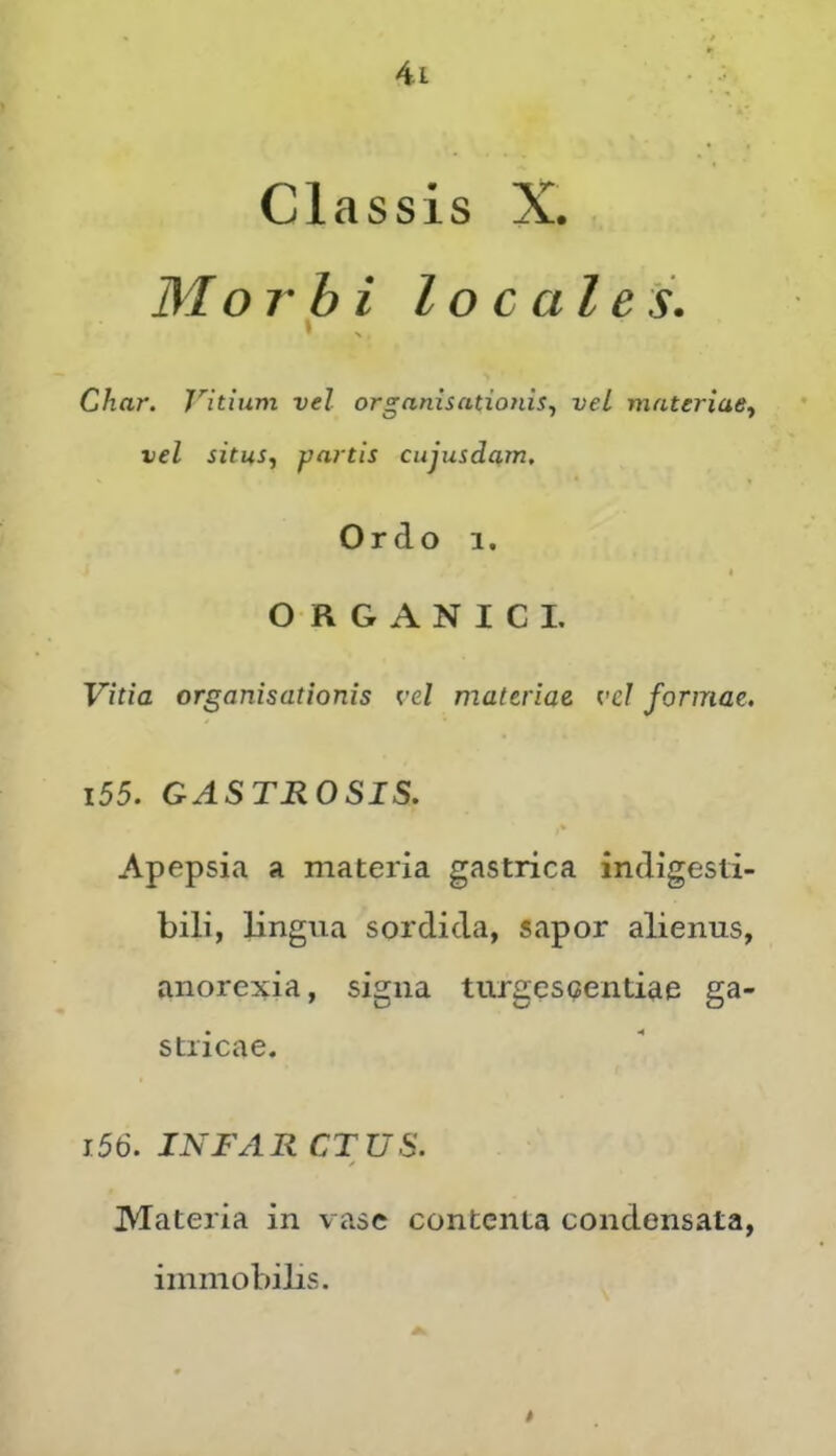 Classis X. Morbi locales. » Char. Vitium vel organisationis., vel materiae^ vel situSf f/artis cujusdam. Ordo 1. * ORGANICI, Vitia organisationis vel materiae vel formae, 155. GASTROSIS. Apepsia a materia gastrica indigesti- bili, lingua sordida, sapor alienus, anorexia, signa turgescendae ga- stricae. 156. INFAR CT US. Materia in vase contenta condensata, immobilis.