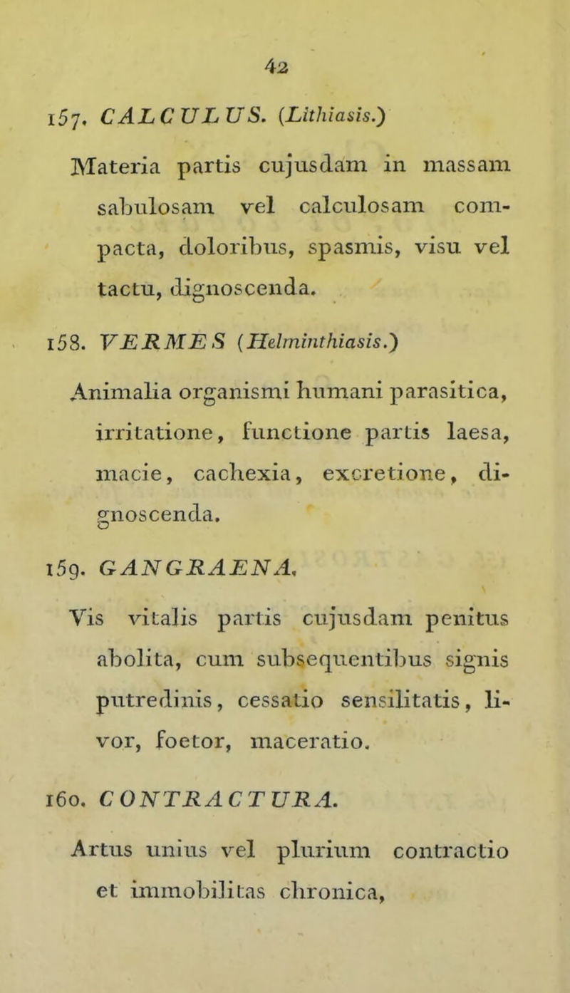 157. calculus. (Lithiasis.) Materia partis cujusdam in massam sabulosam vel calculosam com- pacta, doloribus, spasmis, visu vel tactu, dignoscenda. 158. VERMES {Helminthiasis.} Animalia organismi humani parasitica, irritatione, functione partis laesa, macie, cachexia, excretione, di- p;noscenda. O i5g. GANGRAENA, Vis vitalis partis cujusdam penitus abolita, cum subsequentiljus signis putredinis, cessatio sensilitatis, li- vor, foetor, maceratio. i6o. CONTRACTURA. Artus unius vel plurium contractio et immobilitas chronica,