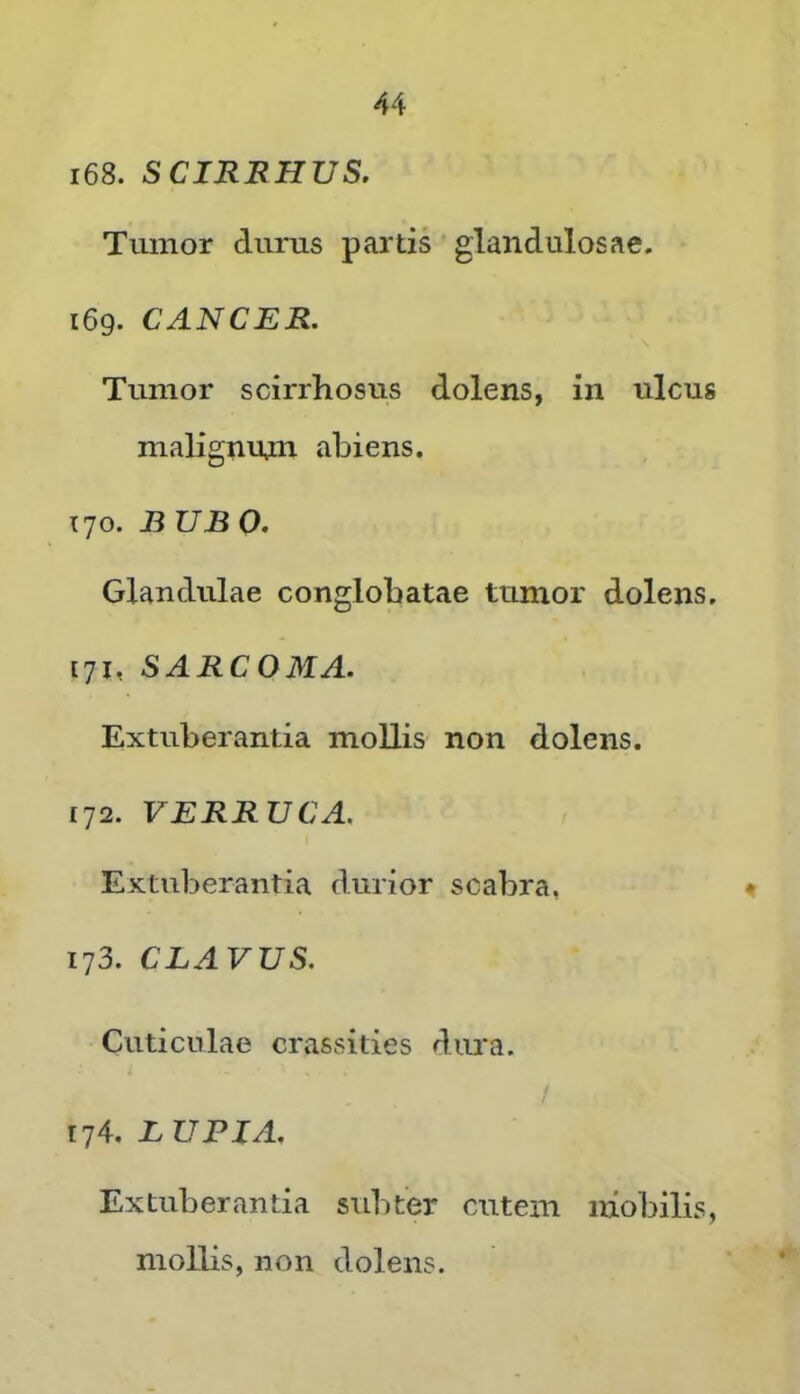 168. SCIRRHUS. Tumor durus partis glandulosae. 169. CANCER. Tumor scirrhosus dolens, in ulcus malignnm abiens. 170. BUBO. Glandulae conglobatae tumor dolens. [71, SARCOMA. Extuberantia mollis non dolens. 172. VERRUCA. Extuberantia durior scabra, < 173. CLAVUS. Cuticulae crassities dura. 174. LUPIA. Extuberantia subter cutem mobilis, mollis, non dolens.