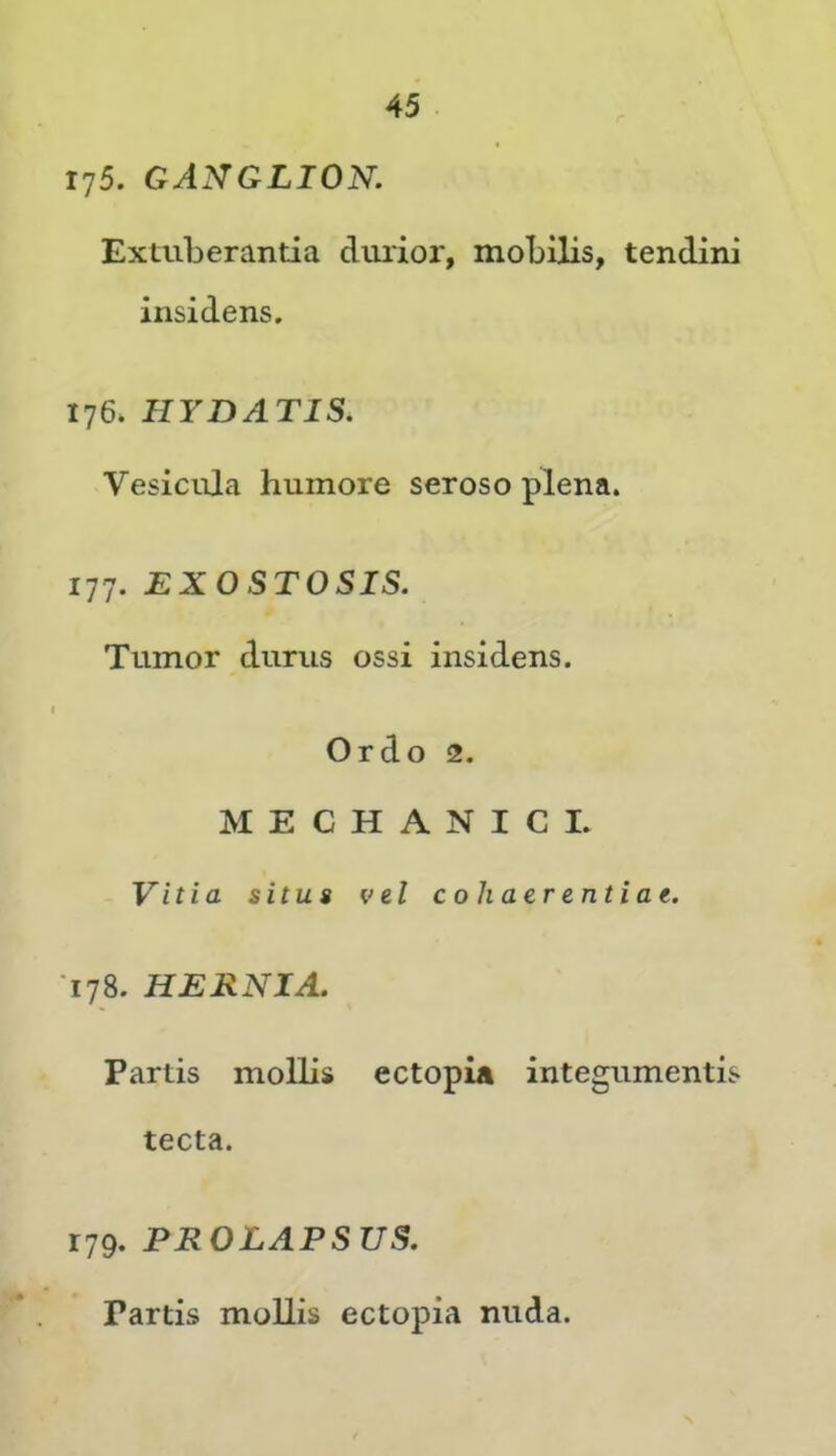 175. GANGLION, Extuberantia dmior, mobilis, tendini insidens. 176. HYDATIS. Vesicula humore seroso plena. 177. EXOSTOSIS. Tumor durus ossi insidens. Ordo 2. MECHANICI. Vitia situs vel cohaerentiae. T78. HERNIA. Partis mollis ectopia integumentis tecta. r79. PROLAPSUS. Partis mollis ectopia nuda.