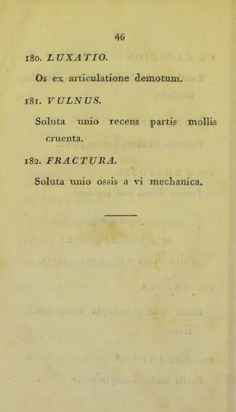 i8o. LUXATIO. Os ex articulatione demotum. i8r. VULNUS. Soluta unio recens partis mollis cruenta. 182. FRACTURA. t Soluta unio ossis a vi meclianica. ( y • »