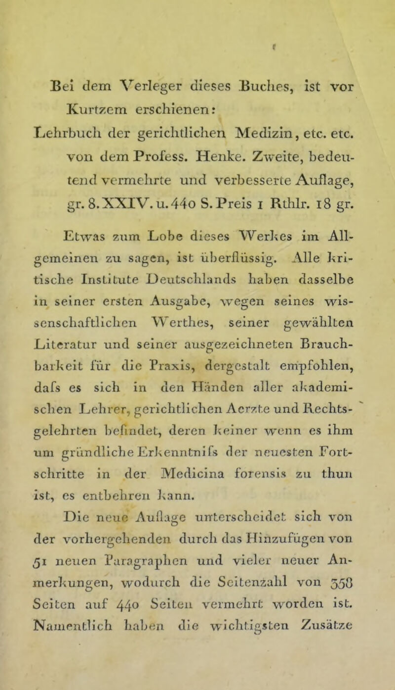 f Bei dem ^^erleger dieses .Buclies, ist vor Kurtzem erschienen: Lehrbuch der gerichtlichen Medizin, etc. etc. von dem Profess. Henke. Zweite, bedeu- tend vermehrte und verbesserte Auflage, gr. 8. XXIV. u. 44o S. Preis i Rthlr. i8 gr. Etwas ziim Lobe dieses Werles im All- gemeinen zu sagen, ist iiberfliissig. Alie kri- tische Institute Ueutsclilands liaben dasselbe in seiner ersten Ausgabc, wegen seines wis- senscliaftliclien Werthes, seiner gewalilten Literatur und seiner ausgezeichneten Brauch- barkeit lur die Praxis, dergcstalt empfohlen, dafs es sich in den Handen aller akademi- sclien Lehrer, gerichtlichen Acrzte und Rechts- gelehrten befindet, deren heiner wonn es ihm uni griindliche Erkenntni fs der neucsten Fort- schritte in der Medicina forensis zu thun ist, es enthehren ];ann. Die neue Auflage unterschcidct sich von der \^orhergehenden durch das Hinzufugen von 51 neuen Puragraphen und vieler neuer An- inerkungen, wodurch dic Scitenzahl von 558 Sciten auf 44^> Seiteu vermehrt worden ist. NanientHch haben die wlclitigsten Zusatze