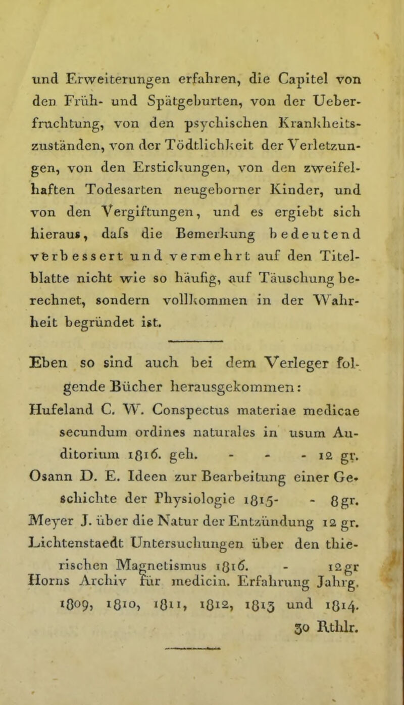 und Erweiterungen erfahren, die Capitel von den Friih- und Spiitgeburten, von der Ueber- fnicbtung, von den psycbisclien Kranblieits- zustanden, von der Todtlichkeit der Verletzun- gen, von den Erstickungen, von den zweifel- haften Todesarten neugeborner Kinder, und von den Vergiftungen, und es ergiebt sich hieraus, dafs die Bemerkung bedeutend vferbessert und vermehrt auf den Titel- blatte nicht wie so liaufig, auf Tauscliung be- rechnet, sondern volll^omnien in der Wahr- heit begriindet ist. Eben so sind aucli bei dem Verleger ful- gende Biicher herausgekommen: Hufeland C. W. Conspectus materiae medicae secundum ordines naturales in usum Au- ditorium i8i6. geh. - - - 12 gr. Osann D. E. Ideen zur Bearbeitung einer Ge* scliicbte der Physiologie i8i5* - 8gr. Meyer J. iiber die Natur der Entziindung 12 gr. Lichtenstaedt Untersucliungen iiber den tbie- riscben Magnetismus Horns Arcliiv rrir medicin. Erfalming Jahrg, 1O09, i8io, i8ii, 1812, 1813 und 1814. 30 RtlUr.