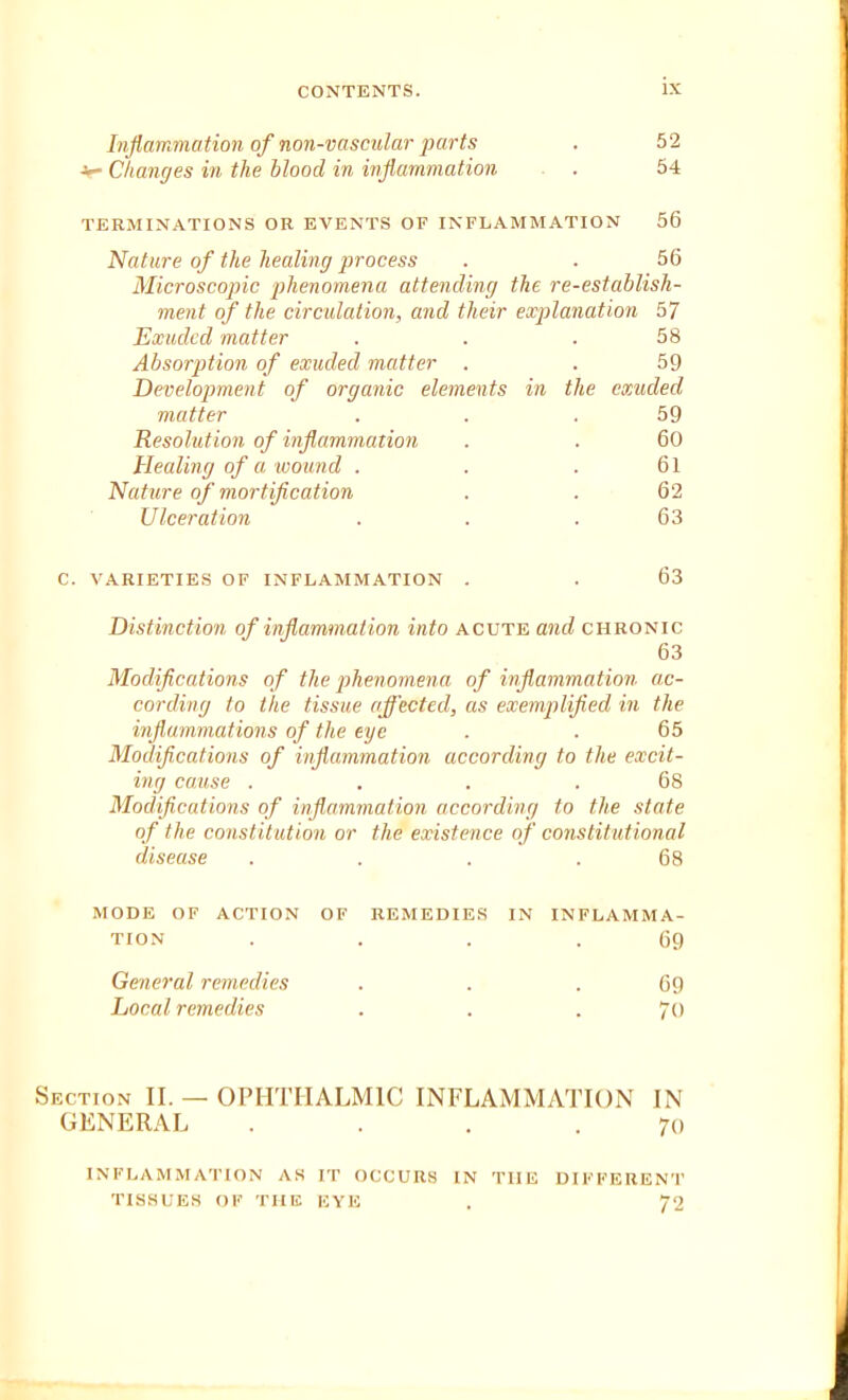 Inflammation of non-vascular parts ■ Changes in the hlood in inflammation 52 54 TERMINATIONS OR EVENTS OF INFLAMMATION 56 Nature of the healing process . . 56 Microscopic phenomena attending the re-establish- ment of the circulation, and their explanation 57 Exuded matter . . . 58 Absorption of exuded matter . . 59 Development of organic elements in the exuded matter . . .59 Resolution of inflammation . . 60 Healing of a wound . . . 61 Nature of mortification . . 62 Ulceration . . . 63 C. VARIETIES OF INFLAMMATION 63 Distinction of inflammation into acute and chronic 63 Modifications of the phenomena of inflammation ac- cording to the tissue affected, as exemplified in the inflammations of the eye . . 65 Modifications of inflammation according to the excit- ing cause . . . .68 Modifications of inflammation according to the state of the constitution or the existence of constitutional disease . . . .68 MODE OF ACTION OF REMEDIES IN INFLAMMA- TION . . . .69 General remedies Local remedies 69 7() Section II. — OPHTHALMIC INFLAMMATION IN GENERAL . . . .70 INFLAMMATION AS IT OCCURS IN TIIE DIFFERENT TISSUES OF THE EYE . 72