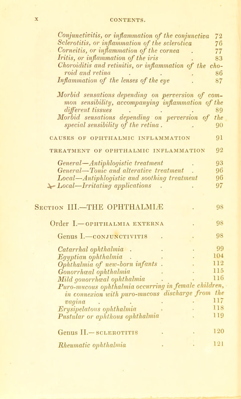 Conjunctivitis, or inflammation of the conjunctiva 72 Sclerotitis, or inflammation of the sclerotica 76 Corneitis, or inflammation of the cornea . 77 Iritis, or inflammation of the iris . 83 Choroiditis and retinitis, or inflammation of the cho- roid and retina . . .86 Inflammation of the lenses of the eye . 87 Morbid sensations depending on perversion of com- mon sensibility, accompanying inflammation of the different tissues . . .89 Morbid sensations depending on perversion of the special sensibility of the retina . . 90 CAUSES OF OPHTHALMIC INFLAMMATION 91 TREATMENT OF OPHTHALMIC INFLAMMATION 92 General—Antiphlogistic treatment . 93 General—Tonic and alterative treatment . 96 Local—Antiphlogistic and soothing treatment 96 Local—Irritating applications . . 97 Section III.—THE OPHTHALMIA . 98 Order I.—ophthalmia externa . 98 Genus I.—conjunctivitis . . 98 Catarrhal ophthalmia . . .99 Egyptian ophthalmia . . • 104 Ophthalmia of new-born infants . • 112 Gonorrhoeal ophthalmia . • 115 Mild gonorrhoeal ophthalmia . • H6 Puro-mucous ophthalmia occurring in female children, in connexion with puro-mucous discharge from the vagina . . ■ .117 Erysipelatous ophthalmia ■ • 118 Pustular or aphthous ophthalmia . 119 Genus II.—sclerotitis • • 120 Rheumatic ophthalmia • • 121